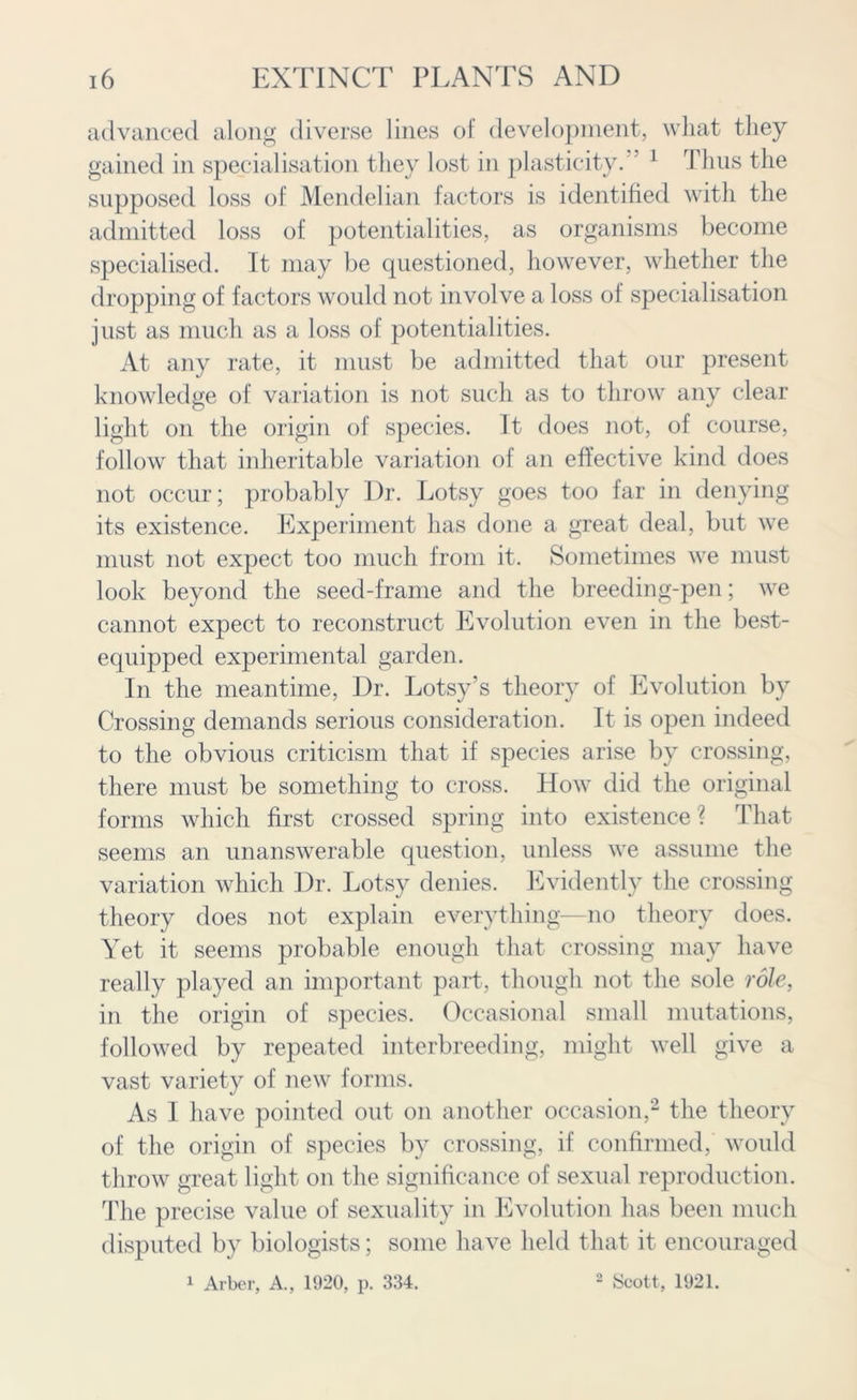 advanced along diverse lines of development, what they gained in specialisation they lost in plasticity. 1 Thus the supposed loss of Mendelian factors is identified with the admitted loss of potentialities, as organisms become specialised. It may be questioned, however, whether the dropping of factors would not involve a loss of specialisation just as much as a loss of potentialities. At any rate, it must be admitted that our present knowledge of variation is not such as to throw any clear light on the origin of species. It does not, of course, follow that inheritable variation of an effective kind does not occur; probably l)r. Lotsy goes too far in denying its existence. Experiment has done a great deal, but we must not expect too much from it. Sometimes we must look beyond the seed-frame and the breeding-pen; we cannot expect to reconstruct Evolution even in the best- equipped experimental garden. In the meantime, Dr. Lotsy’s theory of Evolution by Crossing demands serious consideration. It is open indeed to the obvious criticism that if species arise by crossing, there must be something to cross. How did the original forms which first crossed spring into existence ? That seems an unanswerable question, unless we assume the variation which Dr. Lotsy denies. Evidently the crossing theory does not explain everything—no theory does. Yet it seems probable enough that crossing may have really played an important part, though not the sole role, in the origin of species. Occasional small mutations, followed by repeated interbreeding, might well give a vast variety of new forms. As I have pointed out on another occasion,2 the theory of the origin of species by crossing, if confirmed, would throw great light on the significance of sexual reproduction. The precise value of sexuality in Evolution has been much disputed by biologists; some have held that it encouraged 1 Arber, A., 1920, p. 334. 2 Scott, 1921.