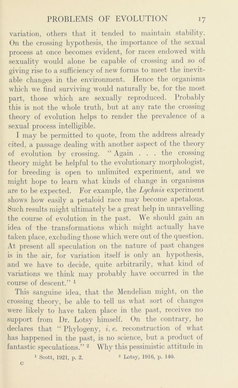 variation, others that it tended to maintain stability. On the crossing hypothesis, the importance of the sexual process at once becomes evident, for races endowed with sexuality would alone be capable of crossing and so of giving rise to a sufficiency of new forms to meet the inevit- able changes in the environment. Hence the organisms which we find surviving would naturally be, for the most part, those which are sexually reproduced. Probably this is not the whole truth, but at any rate the crossing theory of evolution helps to render the prevalence of a sexual process intelligible. I may be permitted to quote, from the address already cited, a passage dealing with another aspect of the theory of evolution by crossing. “ Again . . . the crossing theory might be helpful to the evolutionary morphologist, for breeding is open to unlimited experiment, and we might hope to learn what kinds of change in organisms are to be expected. For example, the Lychnis experiment shows how easily a petaloid race may become apetalous. Such results might ultimately be a great help in unravelling the course of evolution in the past. We should gain an idea of the transformations which might actually have taken place, excluding those which were out of the question. At present all speculation on the nature of past changes is in the air, for variation itself is only an hypothesis, and we have to decide, quite arbitrarily, what kind of variations we think may probably have occurred in the course of descent.” 1 This sanguine idea, that the Mendelian might, on the crossing theory, be able to tell us what sort of changes were likely to have taken place in the past, receives no support from Dr. Lotsy himself. On the contrary, he declares that “ Phylogeny, i. e. reconstruction of what has happened in the past, is no science, but a product of fantastic speculations.” 2 Why this pessimistic attitude in 1 Scott, 1921, p. 2. 2 Lotsy, 1916, p. 140. C