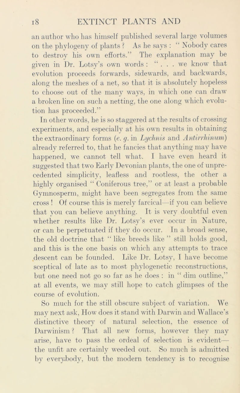 an author who has himself published several large volumes on the phylogeny of plants ? As he says : k Nobody cares to destroy his own efforts.” The explanation may be given in Dr. Lotsy’s own words : “ ... we know that evolution proceeds forwards, sidewards, and backwards, along the meshes of a net, so that it is absolutely hopeless to choose out of the many ways, in which one can draw a broken line on such a netting, the one along which evolu- tion has proceeded.” In other words, he is so staggered at the results of crossing experiments, and especially at his own results in obtaining the extraordinary forms (e. g. in Lychnis and Antirrhinum) already referred to, that he fancies that anything may have happened, we cannot tell what. I have even heard it suggested that two Early Devonian plants, the one of unpre- cedented simplicity, leafless and rootless, the other a highly organised “ Coniferous tree,” or at least a probable Gymnosperm, might have been segregates from the same cross ! Of course this is merely farcical—if you can believe that you can believe anything. It is very doubtful even whether results like Dr. Lotsy’s ever occur in Nature, or can be perpetuated if they do occur. In a broad sense, the old doctrine that “ like breeds like ” still holds good, and this is the one basis on which any attempts to trace ^descent can be founded. Like Dr. Lotsy, T have become sceptical of late as to most phylogenetic reconstructions, but one need not go so far as he does : in “ dim outline,” at all events, we may still hope to catch glimpses of the course of evolution. So much for the still obscure subject of variation. We may next ask, How does it stand with Darwin and Wallace's distinctive theory of natural selection, the essence of Darwinism ? That all new forms, however they may arise, have to pass the ordeal of selection is evident— the unfit are certainly weeded out. So much is admitted by everybody, but the modern tendency is to recognise