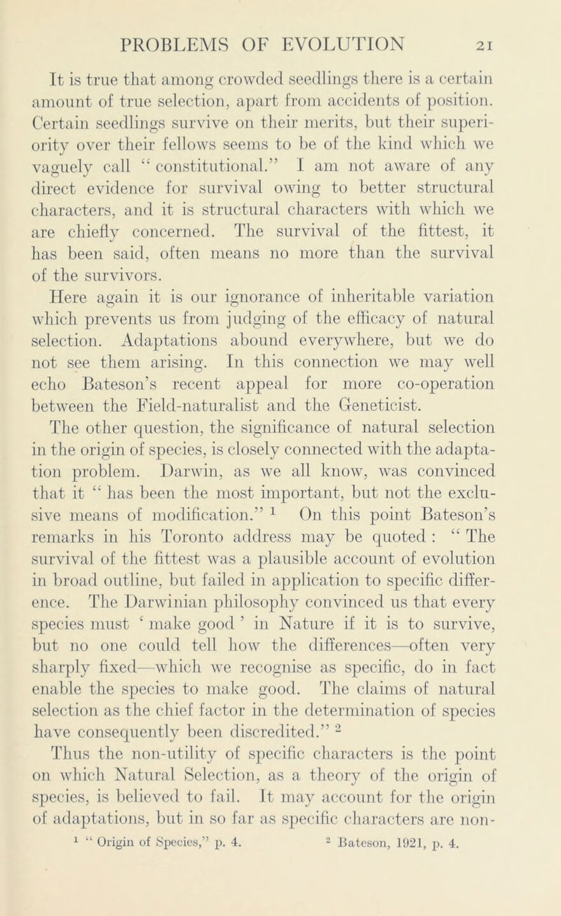 It is true that among crowded seedlings there is a certain amount of true selection, apart from accidents of position. Certain seedlings survive on their merits, but their superi- ority over their fellows seems to be of the kind which we vaguely call “ constitutional.” I am not aware of any direct evidence for survival owing to better structural characters, and it is structural characters with which we are chiefly concerned. The survival of the fittest, it has been said, often means no more than the survival of the survivors. Here again it is our ignorance of inheritable variation which prevents us from judging of the efficacy of natural selection. Adaptations abound everywhere, but we do not see them arising. In this connection we may well echo Bateson’s recent appeal for more co-operation between the Field-naturalist and the Geneticist. The other question, the significance of natural selection in the origin of species, is closely connected with the adapta- tion problem. Darwin, as we all know, was convinced that it “ has been the most important, but not the exclu- sive means of modification.” 1 On this point Bateson’s remarks in his Toronto address may be quoted : “ The survival of the fittest was a plausible account of evolution in broad outline, but failed in application to specific differ- ence. The Darwinian philosophy convinced us that every species must ‘ make good ’ in Nature if it is to survive, but no one could tell how the differences—often very sharply fixed—which we recognise as specific, do in fact enable the species to make good. The claims of natural selection as the chief factor in the determination of species have consequently been discredited.” 2 Thus the non-utility of specific characters is the point on which Natural Selection, as a theory of the origin of species, is believed to fail. It may account for the origin of adaptations, but in so far as specific characters are non- 1 “ Origin of Species,” p. 4. 2 Bateson, 1921, p. 4.