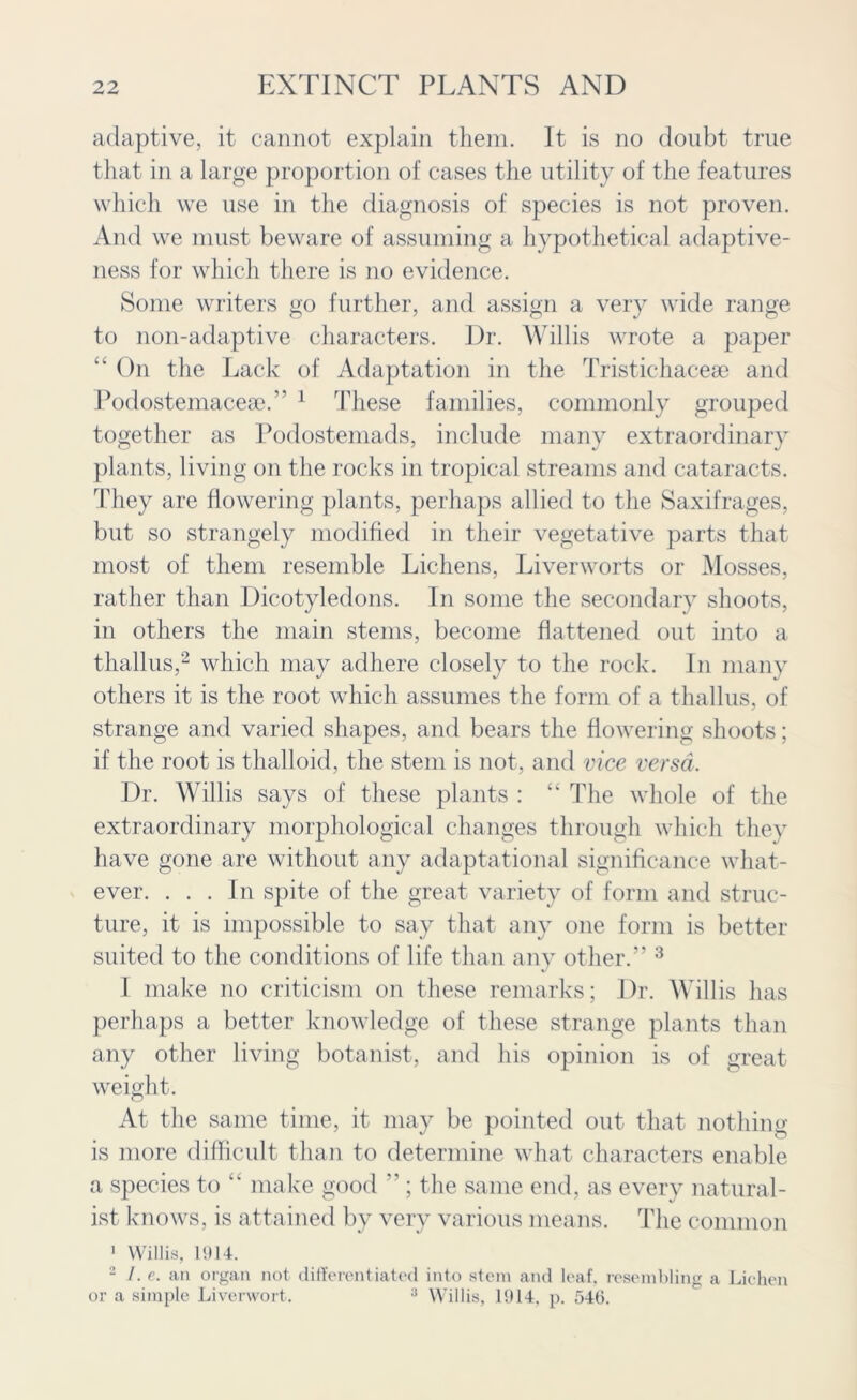 adaptive, it cannot explain them. It is no doubt true that in a large proportion of cases the utility of the features which we use in the diagnosis of species is not proven. And we must beware of assuming a hypothetical adaptive- ness for which there is no evidence. Some writers go further, and assign a very wide range to non-adaptive characters. Dr. Willis wrote a paper “ On the Lack of Adaptation in the Tristichacese and Podostemaceae.” 1 These families, commonly grouped together as Podostemads, include many extraordinary plants, living on the rocks in tropical streams and cataracts. They are flowering plants, perhaps allied to the Saxifrages, but so strangely modified in their vegetative parts that most of them resemble Lichens, Liverworts or Mosses, rather than Dicotyledons. In some the secondary shoots, in others the main stems, become flattened out into a thallus,2 which may adhere closely to the rock. In many others it is the root which assumes the form of a thallus, of strange and varied shapes, and bears the flowering shoots; if the root is thalloid, the stem is not, and vice versa. Dr. Willis says of these plants : “ The whole of the extraordinary morphological changes through which they have gone are without any adaptational significance what- ever. ... In spite of the great variety of form and struc- ture, it is impossible to say that any one form is better suited to the conditions of life than any other.” 3 I make no criticism on these remarks; Dr. Willis has perhaps a better knowledge of these strange plants than any other living botanist, and his opinion is of great weight. At the same time, it may be pointed out that nothing is more difficult than to determine what characters enable a species to “ make good ” ; the same end, as every natural- ist knows, is attained by very various means. The common 1 Willis, 11)14. 2 /. e. an organ not differentiated into stem and leaf, resembling a Lichen or a simple Liverwort. 3 Willis, 11) 14, p. 546.