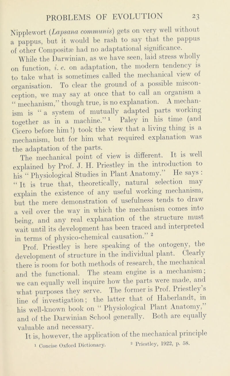 Nipplewort (Lapsana communis) gets on very well without a pappus, but it would be rash to say that the pappus of other Compositse had no adaptational significance. While the Darwinian, as we have seen, laid stress wholly on function, i. e. on adaptation, the modern tendency is to take what is sometimes called the mechanical view of organisation. To clear the ground of a possible miscon- ception, we may say at once that to call an organism a “ mechanism,” though true, is no explanation. A mechan- ism is “a system of mutually adapted parts working together as in a machine.”1 Paley in his time (and Cicero before him!) took the view that a living thing is a mechanism, but for him what required explanation was the adaptation of the parts. The mechanical point of view is different. It is well explained by Prof. J. H. Priestley in the introduction to his “ Physiological Studies in Plant Anatomy.” He says : “It is true that, theoretically, natural selection may explain the existence of any useful working mechanism, but the mere demonstration of usefulness tends to draw a veil over the way in which the mechanism comes into being, and any real explanation of the structure must wait until its development has been traced and interpreted in terms of physico-chemical causation. Prof. Priestley is here speaking of the ontogeny, the development of structure in the individual plant. Clearly there is room for both methods of research, the mechanical and the functional. The steam engine is a mechanism; we can equally well inquire how the parts were made, and what purposes they serve. The former is Prof. Priestley s line of investigation; the latter that ot Haberlandt, in his well-known book on “ Physiological Plant Anatomy,” and of the Darwinian School generally. Both are equally valuable and necessary. It is, however, the application of the mechanical principle 1 Concise Oxford Dictionary. 2 Priestley, 1922, p. 58.