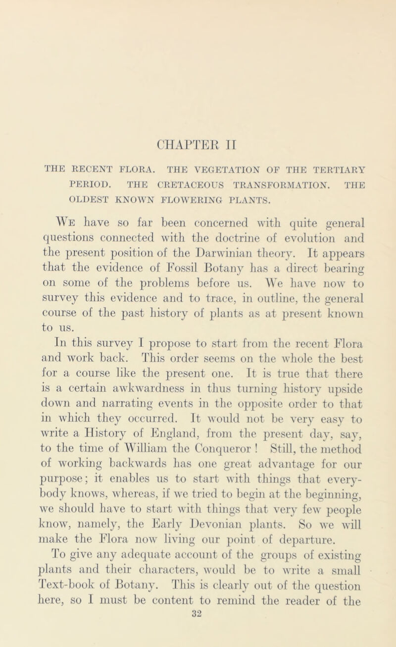 CHAPTER II THE RECENT FLORA. THE VECETATION OF THE TERTIARY PERIOD. THE CRETACEOUS TRANSFORMATION. THE OLDEST KNOWN FLOWERING PLANTS. We liave so far been concerned with quite general questions connected with the doctrine of evolution and the present position of the Darwinian theory. It appears that the evidence of Fossil Botany has a direct bearing on some of the problems before us. We have now to survey this evidence and to trace, in outline, the general course of the past history of plants as at present known to us. In this survey I propose to start from the recent Flora and work back. This order seems on the whole the best for a course like the present one. It is true that there is a certain awkwardness in thus turning history upside down and narrating events in the opposite order to that in which they occurred. It would not be very easy to write a History of England, from the present day, say, to the time of William the Conqueror ! Still, the method of working backwards has one great advantage for our purpose; it enables us to start with things that every- body knows, whereas, if we tried to begin at the beginning, we should have to start with things that very few people know, namely, the Early Devonian plants. So we will make the Flora now living our point of departure. To give any adequate account of the groups of existing plants and their characters, would be to write a small Text-book of Botany. This is clearly out of the question here, so I must be content to remind the reader of the