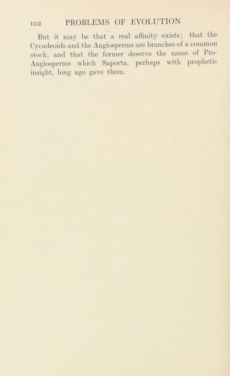 But it may be that a real affinity exists; that the Cycadeoids and the Angiosperms are branches of a common stock, and that the former deserve the name of Pro- Angiosperms which Saporta, perhaps with prophetic insight, long ago gave them.