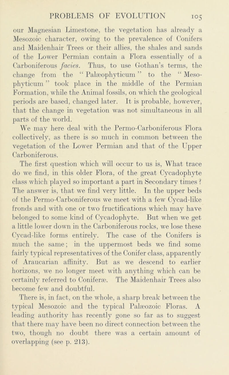 io5 our Magnesian Limestone, the vegetation has already a Mesozoic character, owing to the prevalence of Conifers and Maidenhair Trees or their allies, the shales and sands of the Lower Permian contain a Flora essentially of a Carboniferous facies. Thus, to use Gothan’s terms, the change from the “ Palaeophyticum ” to the “ Meso- phyticum ” took place in the middle of the Permian Formation, while the Animal fossils, on which the geological periods are based, changed later. It is probable, however, that the change in vegetation was not simultaneous in all parts of the world. We may here deal with the Permo-Carboniferous Flora collectively, as there is so much in common between the vegetation of the Lower Permian and that of the Upper Carboniferous. The first question which will occur to us is, What trace do we find, in this older Flora, of the great Cycadophyte class which played so important a part in Secondary times ? The answer is, that we find very little. In the upper beds of the Permo-Carboniferous we meet with a few Cycad-like fronds and with one or two fructifications which may have belonged to some kind of Cycadophyte. But when we get a little lower down in the Carboniferous rocks, we lose these Cycad-like forms entirely. The case of the Conifers is much the same; in the uppermost beds we find some fairly typical representatives of the Conifer class, apparently of Araucarian affinity. But as we descend to earlier horizons, we no longer meet with anything which can be certainly referred to Coniferae. The Maidenhair Trees also become few and doubtful. There is, in fact, on the whole, a sharp break between the typical Mesozoic and the typical Palseozoic Floras. A leading authority has recently gone so far as to suggest that there may have been no direct connection between the two, though no doubt there was a certain amount of overlapping (see p. 213).