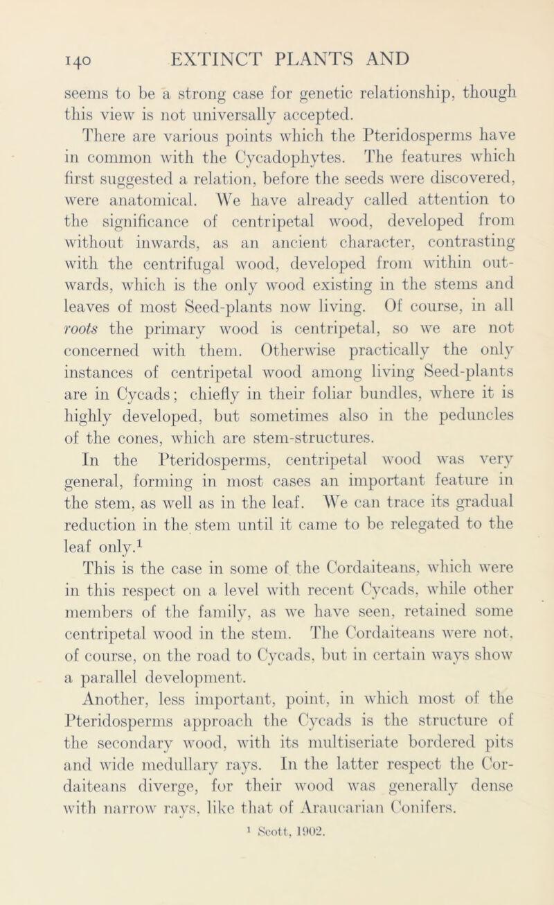 seems to be a strong case for genetic relationship, though this view is not universally accepted. There are various points which the Pteridosperms have in common with the Cycadophytes. The features which first suggested a relation, before the seeds were discovered, were anatomical. We have already called attention to the significance of centripetal wood, developed from without inwards, as an ancient character, contrasting with the centrifugal wood, developed from within out- wards, which is the only wood existing in the stems and leaves of most Seed-plants now living. Of course, in all roots the primary wood is centripetal, so we are not concerned with them. Otherwise practically the only instances of centripetal wood among living Seed-plants are in Cycads; chiefly in their foliar bundles, where it is highly developed, but sometimes also in the peduncles of the cones, which are stem-structures. In the Pteridosperms, centripetal wood was very general, forming in most cases an important feature in the stem, as well as in the leaf. We can trace its gradual reduction in the stem until it came to be relegated to the leaf only.1 This is the case in some of the Cordaiteans, which were in this respect on a level with recent Cycads, while other members of the family, as we have seen, retained some centripetal wood in the stem. The Cordaiteans were not. of course, on the road to Cycads, but in certain ways show a parallel development. Another, less important, point, in which most of the Pteridosperms approach the Cycads is the structure of the secondary wood, with its multiseriate bordered pits and wide medullary rays. In the latter respect the Cor- daiteans diverge, for their wood was generally dense with narrow rays, like that of Araucarian Conifers. 1 Scott, 1902.