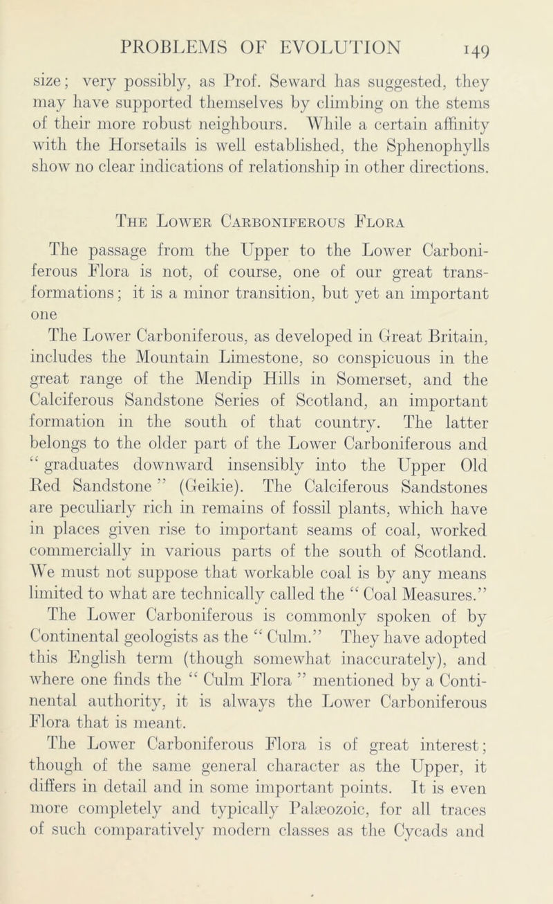 H9 size; very possibly, as Prof. Seward has suggested, they may have supported themselves by climbing on the stems of their more robust neighbours. While a certain affinity with the Horsetails is well established, the Sphenophylls show no clear indications of relationship in other directions. The Lower Carboniferous Flora The passage from the Tapper to the Lower Carboni- ferous Flora is not, of course, one of our great trans- formations ; it is a minor transition, but yet an important one The Lower Carboniferous, as developed in Great Britain, includes the Mountain Limestone, so conspicuous in the great range of the Mendip Hills in Somerset, and the Calciferous Sandstone Series of Scotland, an important formation in the south of that country. The latter belongs to the older part of the Lower Carboniferous and “ graduates downward insensibly into the Upper Old Red Sandstone ” (Geikie). The Calciferous Sandstones are peculiarly rich in remains of fossil plants, which have in places given rise to important seams of coal, worked commercially in various parts of the south of Scotland. We must not suppose that workable coal is by any means limited to what are technically called the “ Coal Measures.” The Lower Carboniferous is commonly spoken of by Continental geologists as the “ Culm.” They have adopted this English term (though somewhat inaccurately), and where one finds the “ Culm Flora ” mentioned by a Conti- nental authority, it is always the Lower Carboniferous Flora that is meant. The Lower Carboniferous Flora is of great interest; though of the same general character as the Upper, it differs in detail and in some important points. It is even more completely and typically Palaeozoic, for all traces of such comparatively modern classes as the Cycads and