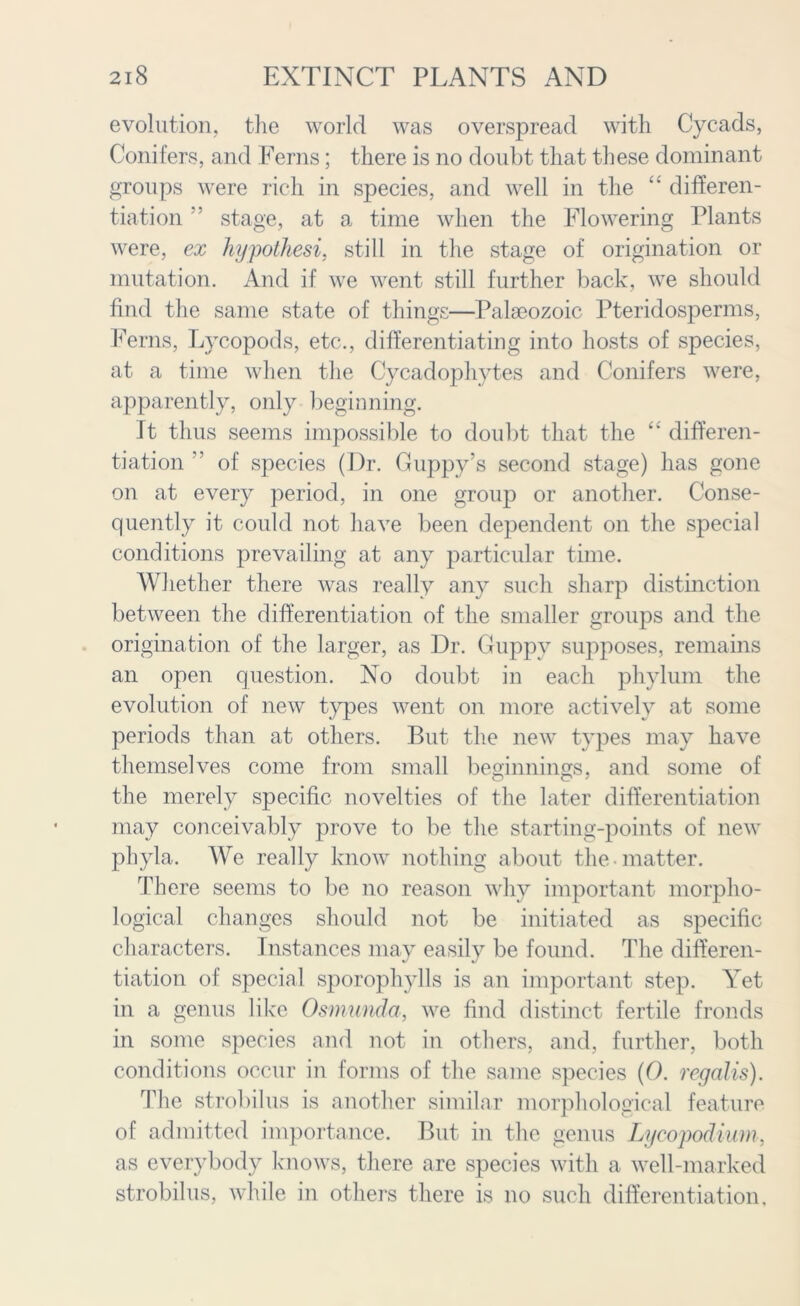 evolution, the world was overspread with Cycads, Conifers, and Ferns; there is no doubt that these dominant groups were rich in species, and well in the “ differen- tiation ” stage, at a time when the Flowering Plants were, ex hypothesi, still in the stage of origination or mutation. And if we went still further back, we should find the same state of things—Palaeozoic Pteridosperms, Ferns, Lvcopods, etc., differentiating into hosts of species, at a time when the Cycadophytes and Conifers were, apparently, only beginning. It thus seems impossible to doubt that the “ differen- tiation ” of species (Dr. Guppy’s second stage) has gone on at every period, in one group or another. Conse- quently it could not have been dependent on the special conditions prevailing at any particular time. Whether there was really any such sharp distinction between the differentiation of the smaller groups and the origination of the larger, as Dr. Guppy supposes, remains an open question. No doubt in each phylum the evolution of new types went on more actively at some periods than at others. But the new types may have themselves come from small beginnings, and some of the merely specific novelties of the later differentiation may conceivably prove to be the starting-points of new phyla. We really know nothing about the matter. There seems to be no reason why important morpho- logical changes should not be initiated as specific characters. Instances may easily be found. The differen- tiation of special sporophylls is an important step. Yet in a genus like Osmunda, we find distinct fertile fronds in some species and not in others, and, further, both conditions occur in forms of the same species {(). regalis). The strobilus is another similar morphological feature of admitted importance. But in the genus Lycopodium. as everybody knows, there are species with a well-marked strobilus, while in others there is no such differentiation.