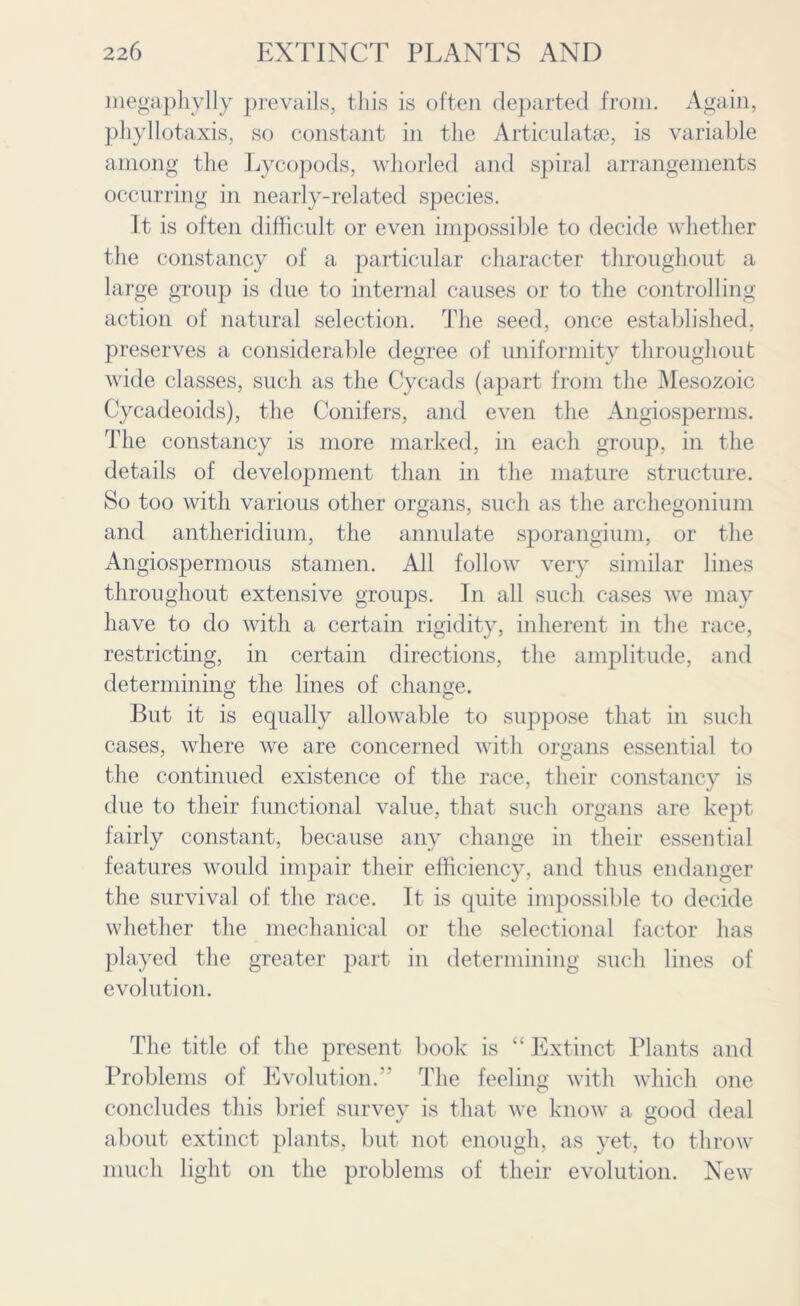 megaphylly prevails, this is often departed from. Again, phyllotaxis, so constant in the Articulatse, is variable among the Lycopods, whorled and spiral arrangements occurring in nearly-related species. It is often difficult or even impossible to decide whether the constancy of a particular character throughout a large group is due to internal causes or to the controlling action of natural selection. The seed, once established, preserves a considerable degree of uniformity throughout wide classes, such as the Cycads (apart from the Mesozoic Cycadeoids), the Conifers, and even the Angiosperms. The constancy is more marked, in each group, in the details of development than in the mature structure. So too with various other organs, such as the archegonium and antheridium, the annulate sporangium, or the Angiospermous stamen. All follow very similar lines throughout extensive groups. In all such cases we may have to do with a certain rigidity, inherent in the race, restricting, in certain directions, the amplitude, and determining the lines of change. But it is equally allowable to suppose that in such cases, where we are concerned with organs essential to the continued existence of the race, their constancy is due to their functional value, that such organs are kept fairly constant, because any change in their essential features would impair their efficiency, and thus endanger the survival of the race. It is quite impossible to decide whether the mechanical or the selectional factor has played the greater part in determining such lines of evolution. The title of the present book is “ Extinct Plants and Problems of Evolution.” The feeling with which one concludes this brief survey is that we know a good deal about extinct plants, but not enough, as yet, to throw much light on the problems of their evolution. New