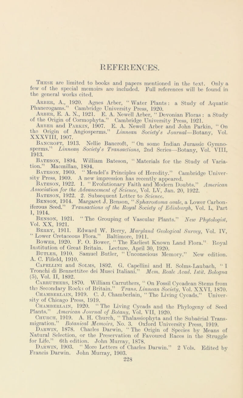 These are limited to books and papers mentioned in the text. Only a few of the special memoirs are included. Full references will be found in the general works cited. Arber, A., 1920. Agnes Arber, “ Water Plants: a Study of Aquatic Phanerogams.” Cambridge University Press, 1920. Arber, E. A. N., 1921. E. A. Newell Arber, “ Devonian Floras : a Study of the Origin of Cormophyta.” Cambridge University Press, 1921. Arber and Parkin, 1907. E. A. Newell Arber and John Parkin, “ On the Origin of Angiosperms.” Linnean Society's Journal—Botany, Vol. XXXVIII, 1907. Bancroft, 1913. Nellie Bancroft, “ On some Indian Jurassic Gymno- sperms.” Linnean Society's Transactions, 2nd Series—Botany, Vol. VIII, 1913. Bateson, 1894. William Bateson, “ Materials for the Study of Varia- tion.”- Macmillan, 1894. Bateson, 1909. “ Mendel’s Principles of Heredity.” Cambridge Univer- sity Press. 1909. A new impression has recently appeared. Bateson, 1922. 1. ” Evolutionary Faith and Modern Doubts.” American Association for the Advancement of Science, Vol. LV, Jan. 20, 1922. Bateson, 1922. 2. Subsequent Letter to Science. Benson, 1914. Margaret J. Benson, “ Sphcerostoma ovale, a Lower Carbon- iferous Seed.” Transactions of the Royal Society of Edinburgh, Vol. L. Part 1, 1914. Benson, 1921. “ The Grouping of Vascular Plants.” New Phytoloqist, Vol. XX, 1921. Berry, 1911. Edward W. Berry, Maryland Geological Survey, Vol. IV, “Lower Cretaceous Flora.” Baltimore, 1911. Bower, 1920. F. O. Bower, “ The Earliest Known Land Flora.” Royal Institution of Great Britain. Lecture, April 30, 1920. Butler, 1910. Samuel Butler, “ Unconscious Memory.” New edition. A. C. Fi field, 1910. Capellini and Solms, 1892. G. Capellini and H. Solms-Laubach. “ I Tronchi di Bennettitee dei Musei Italiani.” Mem. Reale Acad: Istit. Bologna (5), Vol. H, 1892. Carruthers, 1870. William Carruthers, “ On Fossil Cycadean Stems from the Secondary Rocks of Britain.” Trans. Linnean Society. Vol. XXVI, 1870. Chamberlain, 1919. C. J. Chamberlain, “The Living Cycads.” Univer- sity of Chicago Press, 1919. Chamberlain, 1920. “ The Living Cycads and the Phylogeny of Seed Plants.” American Journal of Botany, Vol. VII, 1920. Church. 1919. A. H. Church, “ Thalassiophyta and the Subaerial Trans- migration.” Botanical Memoirs, No. 3. Oxford University Press, 1919. Darwin, 1878. Charles Darwin, “ The Origin of Species by Means of Natural Selection, or the Preservation of Favoured Races in the Struggle for Life.” 6th edition. John Murray, 1878. Darwin, 1903. “ More Letters of Charles Darwin.” Francis Darwin. John Murray, 1903. 2 Vols. Edited by