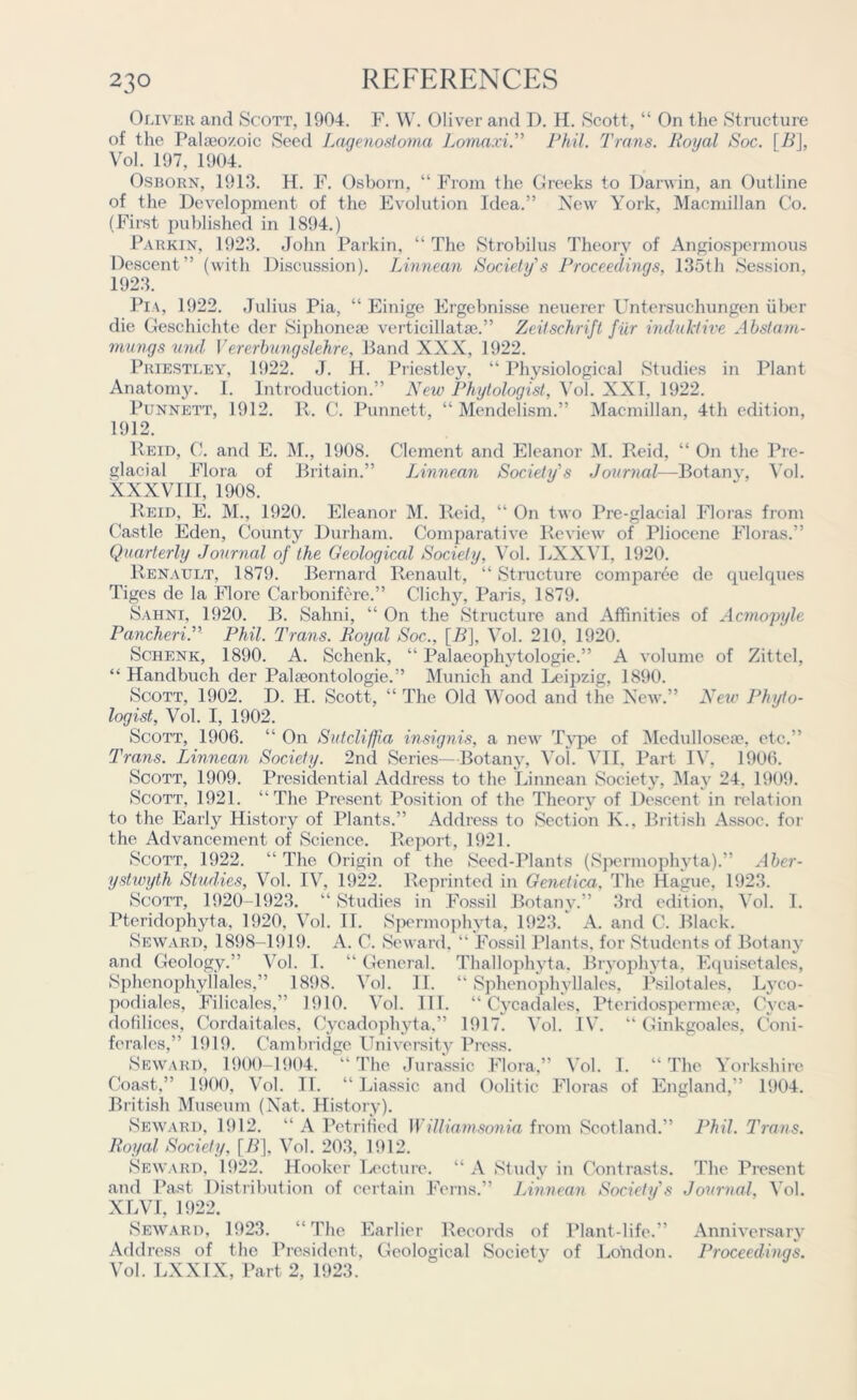 Oliver and Scott, 1904. F. W. Oliver and D. H. Scott, “ On the Structure of the Paheo/.oic Seed Laqenostoma Lomaxi. Phil. Trans. Roi/al Soc. \B\, Vol. 197, 1904. Osborn, 1913. H. F. Osborn, “ From the Greeks to Darwin, an Outline of the Development of the Evolution Idea.” New York, Macmillan Co. (First published in 1894.) Parkin, 1923. John Parkin, “ The Strobilus Theory of Angiospermous Descent” (with Discussion). Linnean Society's Proceedings, 135th Session, 1923. Pi a, 1922. Julius Pia, “ Einige Ergebnisse neuerer Untersuchungen liber die Geschichte der Siphoneae verticil 1 at a\” Zeitschrift fiir induTctive Abstam- mungs und Vererbungslehre, Band XXX, 1922. Priestley, 1922. J. H. Priestley, “ Physiological Studies in Plant Anatomy. I. Introduction.” New Phytologist, Vol. XXI, 1922. Punnett, 1912. R. C. Punnett, “ Mendelism.” Macmillan, 4th edition, 1912. Reid, C. and E. M., 1908. Clement and Eleanor M. Reid, “ On the Pie- glacial Flora of Britain.” Linnean Society's Journal—Botany, Vol. XXXVIII, 1908. Reid, E. M., 1920. Eleanor M. Reid, “ On two Pre-glacial Floras from Castle Eden, County Durham. Comparative Review of Pliocene Floras.” Quarterly Journal of the Geological Society, Vol. LXXVI, 1920. Renault, 1879. Bernard Renault, “ Structure comparee de quelques Tigcs de la Flore Carbonifere.” Clichy, Paris, 1879. Sahni, 1920. B. Sahni, “ On the Structure and Affinities of Acmopyle Puncher i.” Phil. Trans. Royal Soc., [R], Vol. 210, 1920. Schenk, 1890. A. Schenk, “ Palaeophytologie.” A volume of Zittel, “ Handbuch der Palajontologie.” Munich and Ix?ipzig, 1890. Scott, 1902. D. H. Scott, “The Old Wood and the New.” New Phyto- logist, Vol. I, 1902. Scott, 1906. “ On Sutcli/fia insignis, a new Type of Medullosea?, etc.” Trans. Linnean Society. 2nd Series—Botany, Vol. VII. Part IV, 1906. Scott, 1909. Presidential Address to the Linnean Society, May 24. 1909. Scott, 1921. “The Present Position of the Theory of Descent in relation to the Early History of Plants.” Address to Section K., British Assoc, for the Advancement of Science. Report, 1921. Scott, 1922. “ The Origin of the Seed-Plants (Spermophyta).” Aber- ystwyth Studies, Vol. IV, 1922. Reprinted in Genetica, The Hague, 1923. Scott, 1920-1923. “ Studies in Fossil Botany.” 3rd edition, Vol. I. Pteridophyta. 1920, Vol. II. Spermophyta, 1923. A. and C. Black. Seward, 1898-1919. A. C. Seward, “ Fossil Plants, for Students of Botany and Geology.” Vol. I. “ General. Thallophyta, Bryophyta. Equisetales, Sphenophyliales,” 1898. Vol. II. “ Sphenophyllales, Psilotales, Lyco- podiales, Filicales,” 1910. Vol. 111. “ Cycadales, Pteridospermea?, Cyca- dofilices, Cordaitales, Cycadophyta,” 1917 Vol. IV. “ Ginkgoales, Coni- ferales,” 1919. Cambridge University Press. Seward, 1900-1904. “The Jurassic Flora,” Vol. I. “The Yorkshire Coast,” 1900, Vol. 11. “ Liassic and Oolitic Floras of England,” 1904. British Museum (Nat. History). Seward, 1912. “ A Petrified Williamsonia from Scotland.” Phil. Trans. Royal Society, [B], Vol. 203, 1912. Seward. 1922. Hooker Lecture. “A Study in Contrasts. The Present and Past Distribution of certain Ferns.” Linnean Society's Journal, Vol. XLVI, 1922. Seward, 1923. “ The Earlier Records of Plant-life.” Anniversary Address of the President, Geological Society of London. Proceedings. Vol. LXXIX, Part 2, 1923.