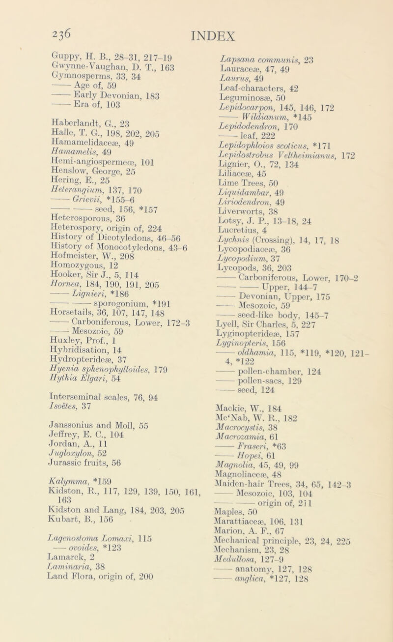 Guppy, H. B., 28-31, 217-19 Gwynne-Vaughan, I). T., 163 Gymnosperms, 33, 34 Age of, 59 Early Devonian, 183 Era of, 103 Haberlandt, G., 23 Halle, T. G., 198, 202, 205 Hamamelidaceae, 49 Hamamelis, 49 Hemi-angiospermeoe, 101 Henslow, George, 25 Hering, E., 25 Heterangium, 137, 170 Grievii, *155-6 seed, 156, *157 Heterosporous, 36 Heterospory, origin of, 224 History of Dicotyledons, 46-56 History of Monocotyledons, 43-6 Hofmeister, W., 208 Homozygous, 12 Hooker, Sir J., 5, 114 Hornea, 184, 190, 191, 205 Lignieri, *186 sporogonium, *191 Horsetails, 36, 107, 147, 148 Carboniferous, Lower, 172-3 Mesozoic, 59 Huxley, Prof., 1 Hybridisation, 14 Hydroptcrideaj, 37 Hyenia sphenophylloides, 179 Hythia Elgari, 54 Interseminal scales, 76, 94 Isoetes, 37 Janssonius and Moll, 55 Jeffrey, E. C., 104 Jordan, A., 11 Jugloxylon, 52 Jurassic fruits, 56 Kalymma, *159 Kidston, R., 117, 129, 139, 150, 161, 163 Kidston and Lang, 184, 203, 205 Kubart, B., 156 Lagenostoma Lomaxi, 115 ovoides, *123 Lamarck, 2 Laminaria, 38 Land Flora, origin of. 200 Lapsana communis, 23 Lauraceas, 47, 49 Laurus, 49 Leaf-characters, 42 Leguminosa?, 50 Lepidocarpon, 145, 146, 172 Wildianvm, *145 Lepidodendron, 170 - leaf, 222 Lepidophloios scoticus, *171 Lepidostrobus Veltheimianus, 172 Lignier, O., 72, 134 Liliaceac, 45 Lime Trees, 50 Liquidambar, 49 Liriodendron, 49 Liverworts, 38 Lotsy, J. P., 13-18, 24 Lucretius, 4 Lychnis (Crossing), 14, 17, 18 Lycopodiaceao, 36 Lycopodium, 37 Lycopods, 36, 203 — Carboniferous, Lower, 170-2 Upper, 144-7 Devonian, Upper, 175 Mesozoic, 59 - seed-like body, 145-7 Lyell, Sir Charles, 5, 227 Lyginopterideae, 157 Lyginopteris, 156 oldhamia, 115, *119, *120, 121- 4, *122 — pollen-chamber, 124 - pollen-sacs, 129 seed, 124 Mackie, W., 184 Mc'Nab, W. R., 182 Macrocyslis, 38 Macrozamia, 61 Fraseri, *63 Hopei. 61 Magnolia, 45, 49, 99 Magnoliaceae, 48 Maiden-hair Trees, 34, 65, 142-3 Mesozoic, 103, 104 origin of, 2 j 1 Maples, 50 Marattiaceae, 106. 131 Marion, A. F., 67 Mechanical principle, 23, 24. 225 Mechanism, 23, 28 Medullosa, 127-9 - anatomy, 127, 128 anglica, *127, 128