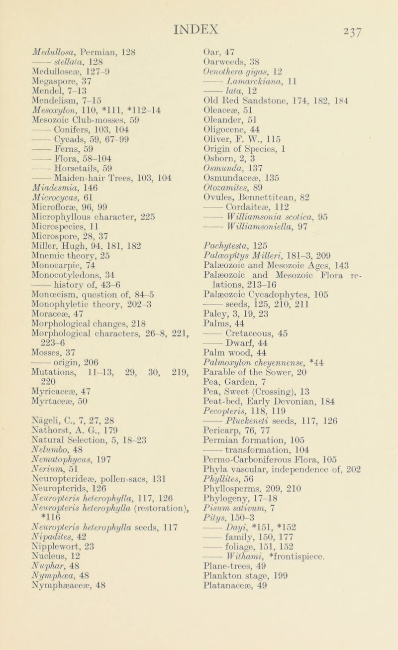 Medullosa, Permian, 12S slellala, 128 Medullosese, 127-9 Mogaspore, 37 Mendel, 7-13 Mendelism, 7-15 Mesoxylon, 110, *111, *112-14 Mesozoic Club-mosses, 59 — Conifers, 103, 104 - Cycads, 59, 67-99 Ferns, 59 Flora, 58-104 — Horsetails, 59 - Maiden-hair Trees, 103, 104 Miadesmia, 146 Microcycas, 61 Microflorae, 96, 99 Microphyllous character, 225 Microspecies, 11 Microspore, 28, 37 Miller, Hugh, 94. 181, 182 Mnemic theory, 25 Monocarpic, 74 Monocotyledons, 34 history of, 43-6 Monoecism, question of, 84—5 Monophyletic theory, 202-3 Moraceae, 47 Morphological changes, 218 Morphological characters. 26-8, 221, 223-6 Mosses, 37 origin, 206 Mutations, 11-13, 29, 30, 219, 220 My ricaceoe, 47 My rtaceae, 50 Nageli, C., 7, 27, 28 Nathorst, A. G., 179 Natural Selection, 5, 18-23 Nelumbo, 48 Nematophycus, 197 Nerium, 51 Neuropterideae, pollen-sacs, 131 Neuropterids, 126 Neuropteris helerophylla, 117, 126 Neuropteris helerophylla (restoration), *116 Neuropteris helerophylla seeds, 117 Nipadites, 42 Nipplewort, 23 Nucleus, 12 Nuphar, 48 Nymphcea, 48 Nymphaeacese, 48 Oar, 47 Oarweeds, 38 Oenothera gigas, 12 — Lamarckiana, 11 lata, 12 Old Red Sandstone, 174, 182, 184 Oleaceae, 51 Oleander, 51 Oligocene, 44 Oliver, F. W., 115 Origin of Species, 1 Osborn, 2, 3 Osmunda, 137 Osmundaceae, 135 Otozamites, 89 Ovules, Bcnnettitean, 82 Cordaiteae, 112 — Williamsonia scotica, 95 — Williamsoniella, 97 Pachytesla, 125 Palceopilys Milleri, 181-3. 209 Palaeozoic and Mesozoic Ages, 143 Palaeozoic and Mesozoic Flora re- lations, 213-16 Palaeozoic Cycadophytes, 105 seeds, 125, 210, 211 Paley, 3, 19, 23 Palms, 44 Cretaceous, 45 Dwarf, 44 Palm wood, 44 Palmoxylon cheyennense, *44 Parable of the Sower, 20 Pea, Garden, 7 Pea, Swreet (Crossing), 13 Peat-bed, Early Devonian, 184 Pecopteris, 118, 119 Pluckeneti seeds, 117, 126 Pericarp, 76, 77 Permian formation, 105 transformation, 104 Permo-Carboniferous Flora, 105 Phyla vascular, independence of, 202 Phyllites, 56 Phyllospcrms, 209, 210 Phylogeny, 17-18 Pisurn sativum, 7 Pity s, 150-3 Dayi, *151, *152 family, 150, 177 foliage, 151. 152 Withami, *frontispiece. Plane-trees, 49 Plankton stage, 199 Platanaceae, 49