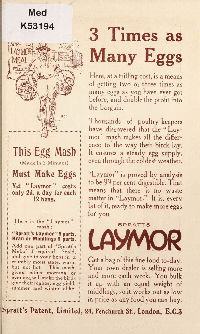 Med K53194 (Made in 2 Minutes) Must Make Eggs Yet “ Laymor ” costs only 2d. a day for each 12 hens. Here is the “ Laymor ” mash : “Spratt’s Laymor” 5 parts. Bran or Middlings 5 parts. Add one part of “ Spratt’s Mebo ” if required. Scald, and give to your hens in a crumbly moist state, warm but not hot. This mash, given either morning or evening, will make the birds give their highest egg yield, summer and winter alike. Spratt’s Patent, Limited, 3 Times as Many Eggs Here, at a trifling cost, is a means of getting two or three times as many eggs as you have ever got before, and double the profit into the bargain. I housands of poultry-keepers have discovered that the “ Lay¬ mor” mash makes all the differ¬ ence to the way their birds lay. It ensures a steady egg supply, even through the coldest weather. “Laymor” is proved by analysis to be 99 per cent, digestible. That means that there is no waste matter in “Laymor.” It is, every bit of it, ready to make more eggs for you. SPRATT’S Get a bag of this fine food to-day Your own dealer is selling more and more each week. You bulk it up with an equal weight of middlings, so it works out as low in price as any food you can buy. 24, Fenchurch St., London, E.C.3