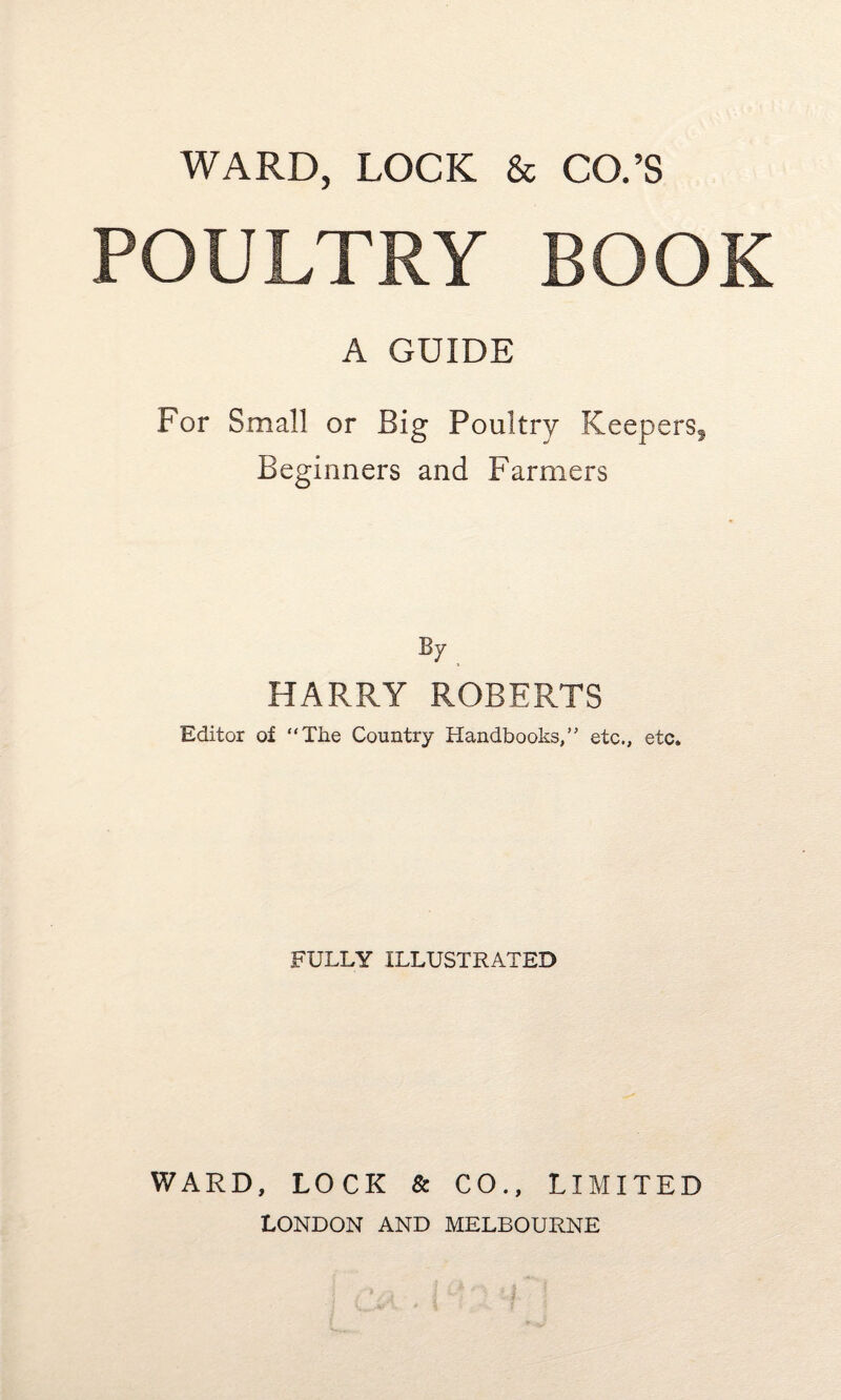WARD, LOCK & CO.’S POULTRY BOOK A GUIDE For Small or Big Poultry Keepers, Beginners and Farmers HARRY ROBERTS Editor of “The Country Handbooks,” etc., etc* FULLY ILLUSTRATED WARD, LOCK & CO., LIMITED LONDON AND MELBOURNE