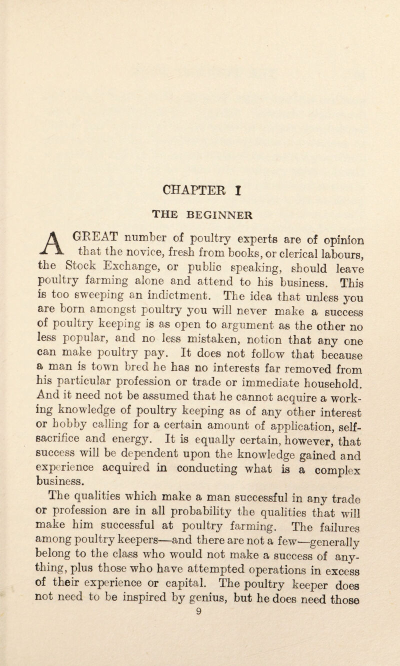 CHAPTER I THE BEGINNER A GREAT number of poultry experts are of opinion that the novice, fresh from books, or clerical labours, the Stock Exchange, or public speaking, should leave poultry farming alone and attend to his business. This is too sweeping an indictment. The idea that unless you are born amongst poultry you will never make a success of poultry keeping is as open to argument as the other no less popular, and no less mistaken, notion that any one can make poultry pay. It does not follow that because a man is town bred he has no interests far removed from his particular profession or trade or immediate household. And it need not be assumed that he cannot acquire a work¬ ing knowledge of poultry keeping as of any other interest or hobby calling for a certain amount of application, self- sacrifice and energy. It is equally certain, however, that success will be dependent upon the knowledge gained and experience acquired in conducting what is a complex business. The qualities which make a man successful in any trade or profession are in all probability the qualities that will make him successful at poultry farming. The failures among poultry keepers—and there are not a few<—generally belong to the class who would not make a success of any¬ thing, plus those who have attempted operations in excess of their experience or capital. The poultry keeper does not need to be inspired by genius, but he does need those