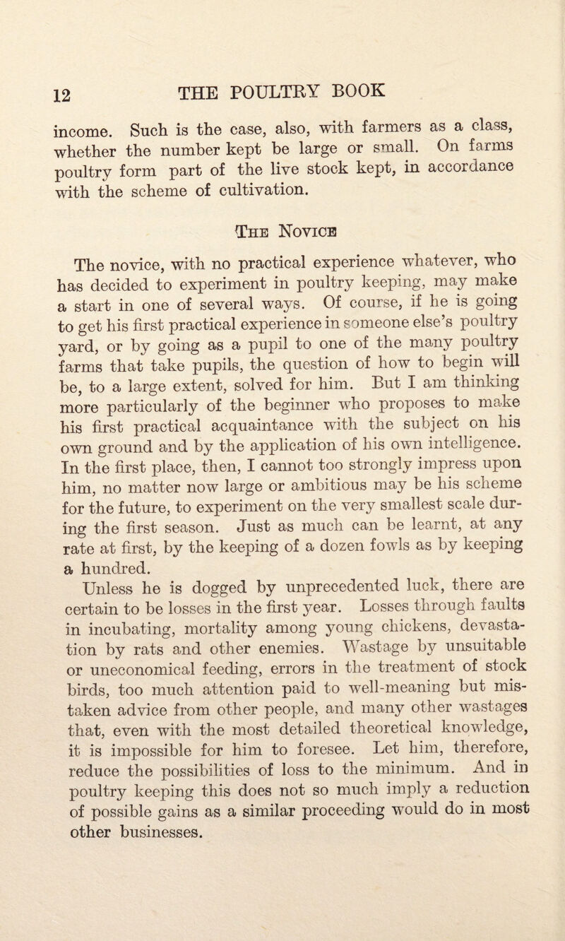 income. Such is the case, also, with farmers as a class, whether the number kept be large or small. On farms poultry form part of the live stock kept, in accordance with the scheme of cultivation. The Novice The novice, with no practical experience whatever, who has decided to experiment in poultry keeping, may make a start in one of several ways. Of course, if he is going to get his first practical experience in someone else’s poultry yard, or by going as a pupil to one of the many poultry farms that take pupils, the question of how to begin will be, to a large extent, solved for him. But I am thinking more particularly of the beginner who proposes to make his first practical acquaintance with the subject on his own ground and by the application of his own intelligence. In the first place, then, I cannot too strongly impress upon him, no matter now large or ambitious may be his scheme for the future, to experiment on the very smallest scale dur¬ ing the first season. Just as much can be learnt, at any rate at first, by the keeping of a dozen fowls as by keeping a hundred. Unless he is dogged by unprecedented luck, there are certain to be losses in the first year. Losses through faults in incubating, mortality among young chickens, devasta¬ tion by rats and other enemies. Wastage by unsuitable or uneconomical feeding, errors in the treatment of stock birds, too much attention paid to well-meaning but mis¬ taken advice from other people, and many other wastages that, even with the most detailed theoretical knowledge, it is impossible for him to foresee. Let him, therefore, reduce the possibilities of loss to the minimum. And in poultry keeping this does not so much imply a reduction of possible gains as a similar proceeding would do in most other businesses.