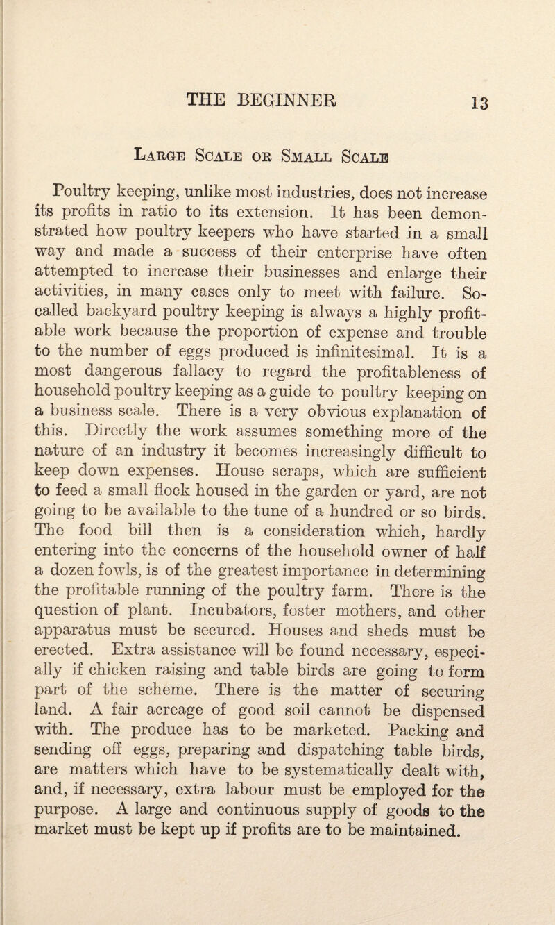 Large Scale or Small Scale Poultry keeping, unlike most industries, does not increase its profits in ratio to its extension. It has been demon¬ strated how poultry keepers who have started in a small way and made a success of their enterprise have often attempted to increase their businesses and enlarge their activities, in many cases only to meet with failure. So- called backyard poultry keeping is always a highly profit¬ able work because the proportion of expense and trouble to the number of eggs produced is infinitesimal. It is a most dangerous fallacy to regard the profitableness of household poultry keeping as a guide to poultry keeping on a business scale. There is a very obvious explanation of this. Directly the work assumes something more of the nature of an industry it becomes increasingly difficult to keep down expenses. House scraps, which are sufficient to feed a small flock housed in the garden or yard, are not going to be available to the tune of a hundred or so birds. The food bill then is a consideration which, hardly entering into the concerns of the household owner of half a dozen fowls, is of the greatest importance in determining the profitable running of the poultry farm. There is the question of plant. Incubators, foster mothers, and other apparatus must be secured. Houses and sheds must be erected. Extra assistance will be found necessary, especi¬ ally if chicken raising and table birds are going to form part of the scheme. There is the matter of securing land. A fair acreage of good soil cannot be dispensed with. The produce has to be marketed. Packing and sending off eggs, preparing and dispatching table birds, are matters wdiich have to be systematically dealt with, and, if necessary, extra labour must be employed for the purpose. A large and continuous supply of goods to the market must be kept up if profits are to be maintained.