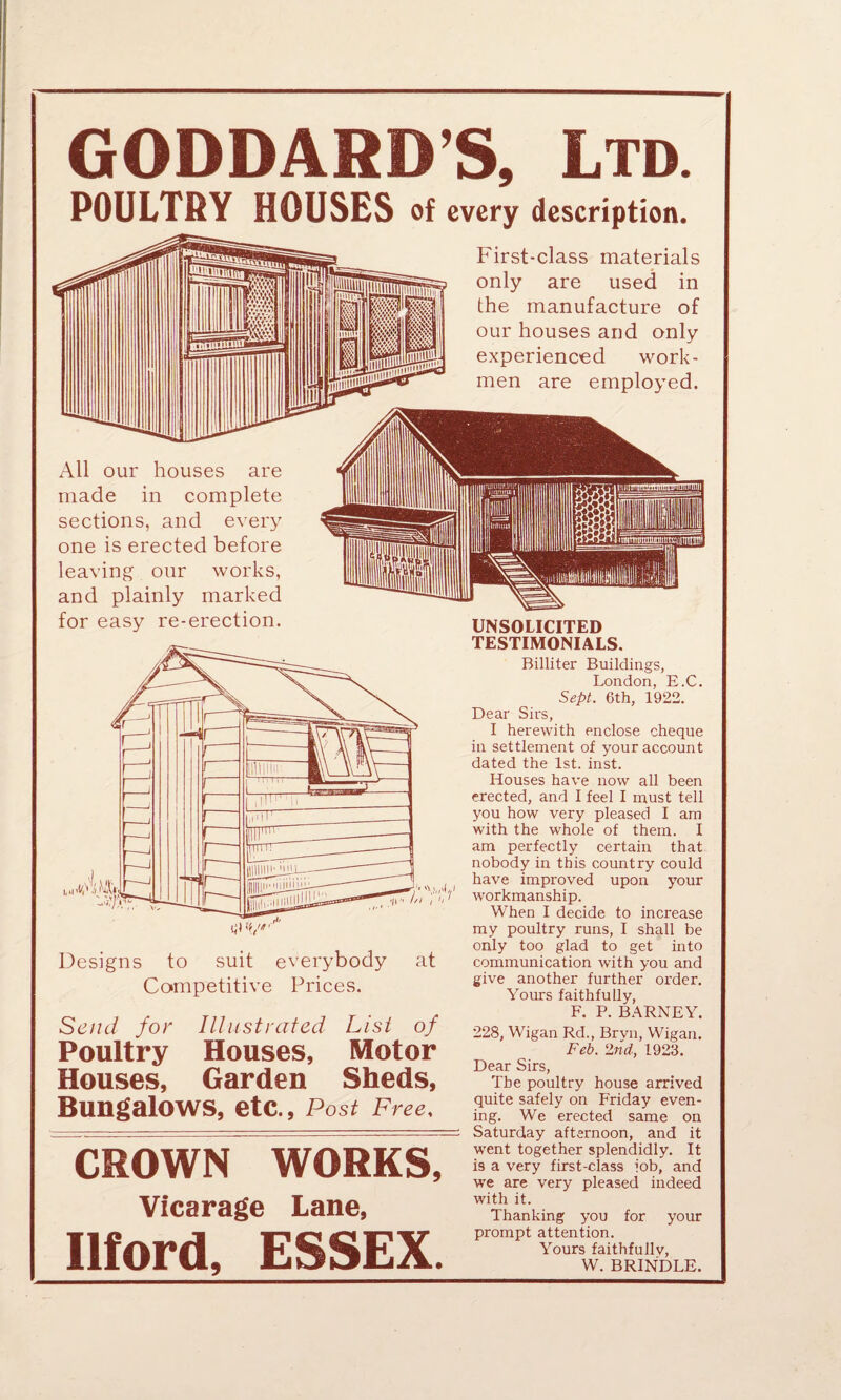 GODDARD’S, Ltd. POULTRY HOUSES of every description. All our houses are made in complete sections, and every one is erected before leaving our works, and plainly marked for easy re-erection. First-class materials only are used in the manufacture of our houses and only experienced work¬ men are employed. ■. 1,1,1 iW Designs to suit everybody at Competitive Prices. UNSOLICITED TESTIMONIALS. Billiter Buildings, London, E.C. Sept. 6th, 1922. Dear Sirs, I herewith enclose cheque in settlement of your account dated the 1st. inst. Houses have now all been erected, and I feel I must tell you how very pleased I am with the whole of them. I am perfectly certain that nobody in this country could have improved upon your workmanship. When I decide to increase my poultry runs, I shall be only too glad to get into communication with you and give another further order. Yours faithfully, Send for Illustrated List of Poultry Houses, Motor Houses, Garden Sheds, Bungalows, etc., Post Free, CROWN WORKS, Vicarage Lane, Ilford, ESSEX. F. P. BARNEY. 228, Wigan Rd., Brvn, Wigan. Feb. 2nd, 1923. Dear Sirs, The poultry house arrived quite safely on Friday even¬ ing. We erected same on Saturday afternoon, and it went together splendidly. It is a very first-class fob, and we are very pleased indeed with it. Thanking you for your prompt attention. Yours faithfully, W. BRINDLE.