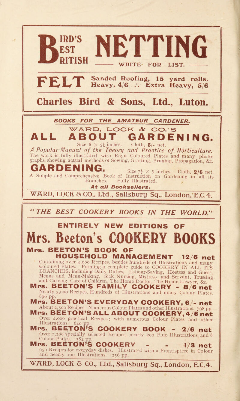 In W 'TS landed Hoofing, 15 yard rolls. A Jw Ip# A Heavy, 4/6 Extra Heavy, 5/6 Charles Bird & Sons, Ltd., Luton. BOOKS FOR THE AMATEUR GARDENER. WARD, DOCK <& CO. 3 ALL ABOUT GARDENING. Size 8 x 5i inches. Cloth, 5/- net. A Popular Manual of the Theory and Practice of Horticulture. The work is fully illustrated with Eight Coloured Plates and many photo¬ graphs showing actual methods of Sowing, Grafting, Pruning, Propagation, &c. GARDENING. Size 7i- x 5 inches. Cloth, 2/6 net. A Simple and Comprehensive Book of Instruction on Gardening in all its Branches. Fully Illustrated. At a/I Booksellers. WARD, LOCK 8 CO., Ltd., Salisbury Sq„ London, E.C.4. “THE BEST COOKERY BOOKS IN THE WORLD ENTIRELY NEW EDITIONS OF Mrs. Breton’s COOKERY BOOKS Mrs. BEETON’S BOOK OF HOUSEHOLD MANAGEMENT 12/6 net Containing over 4.000 Recipes, besides hundreds of Illustrations and many Coloured Plates. Forming a complete guide to COOKERY IN ALL ITS BRANCHES, including. Daily Duties, Labour-Saving, Hostess and Guest, Menus ana Menu-Making, Sick Nursing, Mistress and Servant, Trussing and Carving, Care of Children, The Home Doctor, The Home Lawyer, &c Mrs. BEETON’S FAMILY COOKERY - 8/6 net Nearly 3,000 Recipes. Hundreds of Illustrations and many Colour Plates. 896 pp. Mrs. BEETON’S EVERYDAY COOKERY, 6/- net About 2,500 Recipes. Numerous Colour Plates and other Illustrations. 768 pp Mrs. BEETON’S ALL ABOUT COOKERY, 4/6 net Over 2,000 practical Recipes; with numerous Colour Plates and other Illustrations. 640 pp. Mrs. BEETON’S COOKERY BOOK - 2/6 net Over 1,200 specially selected Recipes, nearly 200 Fine Illustrations and 8 Colour Plates. 384 pp. Mrs. BEETON’S COOKERY - - 1/3 net 650 Recipes for everyday dishes. Illustrated with a Frontispiece in Colour and nearly ioo Illustrations. 256 pp.