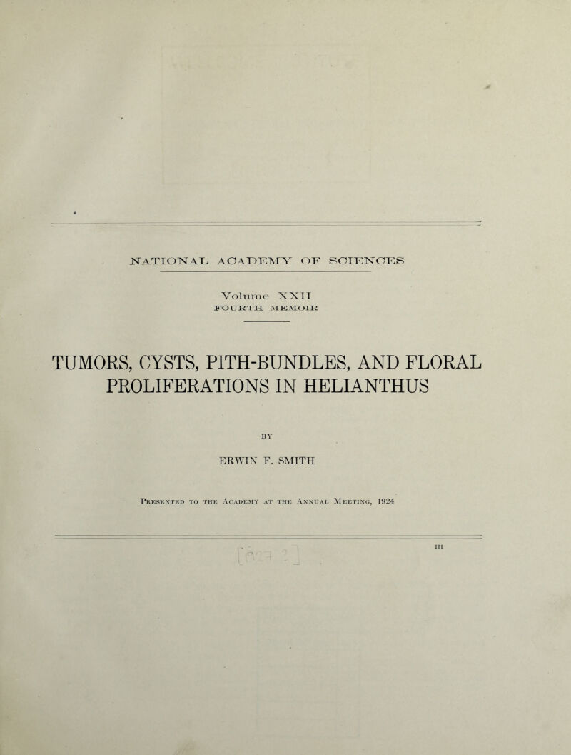 NATIONAL ACADEMY OE SCIENCES Volume XX3I FOURTH ]\IE]\XOII£ TUMORS, CYSTS, PITH-BUNDLES, AND FLORAL PROLIFERATIONS IN HELIANTHUS BY ERWIN F. SMITH Presented to the Academy at the Annual Meeting, 1924 in