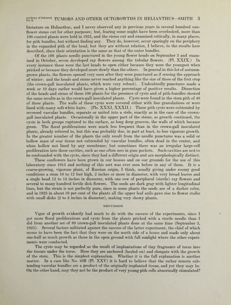 literature on Helianthus, and I never observed any in previous years in several hundred sun- flower stems cut for other purposes; but, fearing some might have been overlooked, more than 100 control plants were held in 1925, and the stems cut and examined critically, in many places, for pith bundles, but without finding any. They do, however, occur sparingly on the periphery in the expanded pith of the head, but they are without relation, I believe, to the results here described, since their orientation is the same as that of the outer bundles. Of the 108 plants needle punctured in the young flower heads on September 3 and exam- ined in October, seven developed ray flowers among the tubular flowers. (PI. XXIX.) In every instance these were the last heads to open either because they were the youngest when pricked or because they developed more slowly than the others. In general in this lot of autumn- grown plants, the flowers opened very soon after they were punctured as if sensing the approach of winter; and the heads and stems never reached anything like the size of those of the first crop (the crown-gall inoculated plants, which were very robust). Undoubtedly punctures made a week or 10 days earlier would have given a higher percentage of positive results. Dissection of the heads and stems of these 108 plants for the presence of cysts and of pith-bundles showed the same results as in the crown-gall inoculated plants. Cysts were found in the stem pith of 40 of these plants. The walls of these cysts were covered either with fine granulations or were lined with many soft white hairs. (Pis. XXXI, XXXII.) These pith cysts were subtended by reversed vascular bundles, separate or united into a stele, exactly as in the case of the crown- gall inoculated plants. Occasionally in the upper part of the stems, as growth continued, the cysts in both groups ruptured to the surface, as long deep grooves, the walls of which became green. The floral proliferations were much less frequent than in the crown-gall inoculated plants, already referred to, but this was probably due, in part at least, to less vigorous growth. In the greater number of the plants the only result from the needle punctures was a solid or hollow mass of scar tissue not subtended by vascular bundles, often dead in the center, and when hollow not lined by any membrane; but sometimes there was an irregular large-cell proliferation into these cavities, such as one often sees in gum pockets. Such cavities are not to be confounded with the cysts, since they had a different origin and are morphologically distinct. These sunflowers have been grown in our houses and on our grounds for the use of this laboratory since 1915 and nothing of this sort was ever seen before in any of them. It is a coarse-growing, vigorous plant, of Russian origin, I think, usually giving under roomy good conditions a stem 10 to 12 feet high, 2 inches or more in diameter, with very broad leaves and a single head 12 to 14 inches in diameter, with one row of peripheral (sterile) ray flowers and several to many hundred fertile disk flowers. The seeds are dark gray with lighter longitudinal lines, but the strain is not perfectly pure, since in some plants the seeds are of a darker color, and in 1925 in about 10 per cent of the plants all the upper leaf axils gave rise to flower stalks with small disks (2 to 3 inches in diameter), making very showy plants. DISCUSSION Vigor of growth evidently had much to do with the success of the experiments, since I got more floral proliferations and cysts from the plants pricked with a sterile needle than I did from another set of 89 crown-gall inoculated plants done at the same time (September 3, 1925). Several factors militated against the success of the latter experiment, the chief of which seems to have been the fact that they were on the north side of a house and made only about one-half as much growth as those in the open ground with full sunlight where the other experi- ments were conducted. The cysts may be regarded as the result of implantations of tiny fragments of torus into the tissues under the torus. Here they are anchored (healed on) and elongate with the growth of the stem. This is the simplest explanation. Whether it is the full explanation is another matter. In a case like No. 10B (PI. XXV) it is hard to believe that the rather remote sub- tending vascular bundles are a product of the originally implanted tissue, and yet they may be. On the other hand, may they not be the product of very young pith cells abnormally stimulated?