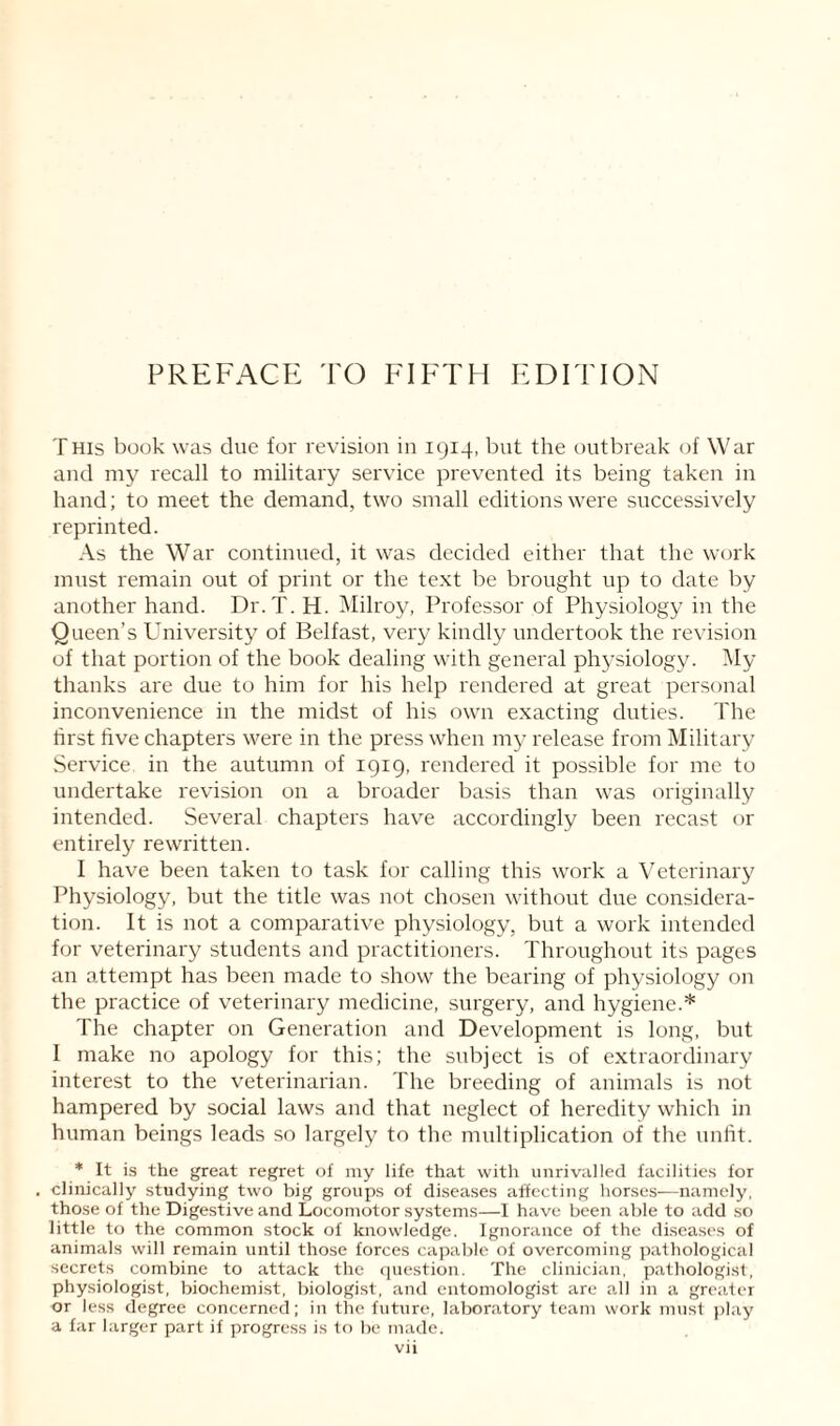PREFACE TO FIFTH EDITION This book was due for revision in 1914, but the outbreak of War and my recall to military service prevented its being taken in hand; to meet the demand, two small editions were successively reprinted. As the War continued, it was decided either that the work must remain out of print or the text be brought up to date by another hand. Dr.T. H. Milroy, Professor of Physiology in the Queen’s University of Belfast, very kindly undertook the revision of that portion of the book dealing with general physiology. My thanks are due to him for his help rendered at great personal inconvenience in the midst of his own exacting duties. The first five chapters were in the press when my release from Military Service in the autumn of 1919, rendered it possible for me to undertake revision on a broader basis than was originally intended. Several chapters have accordingly been recast or entirely rewritten. I have been taken to task for calling this work a Veterinary Physiology, but the title was not chosen without due considera¬ tion. It is not a comparative physiology, but a work intended for veterinary students and practitioners. Throughout its pages an attempt has been made to show the bearing of physiology on the practice of veterinary medicine, surgery, and hygiene.* The chapter on Generation and Development is long, but I make no apology for this; the subject is of extraordinary interest to the veterinarian. The breeding of animals is not hampered by social laws and that neglect of heredity which in human beings leads so largely to the multiplication of the unfit. * It is the great regret of my life that with unrivalled facilities for clinically studying two big groups of diseases affecting horses—namely, those of the Digestive and Locomotor systems—I have been able to add so little to the common stock of knowledge. Ignorance of the diseases of animals will remain until those forces capable of overcoming pathological secrets combine to attack the question. The clinician, pathologist, physiologist, biochemist, biologist, and entomologist are all in a greater or less degree concerned; in the future, laboratory team work must play a far larger part if progress is to be made.