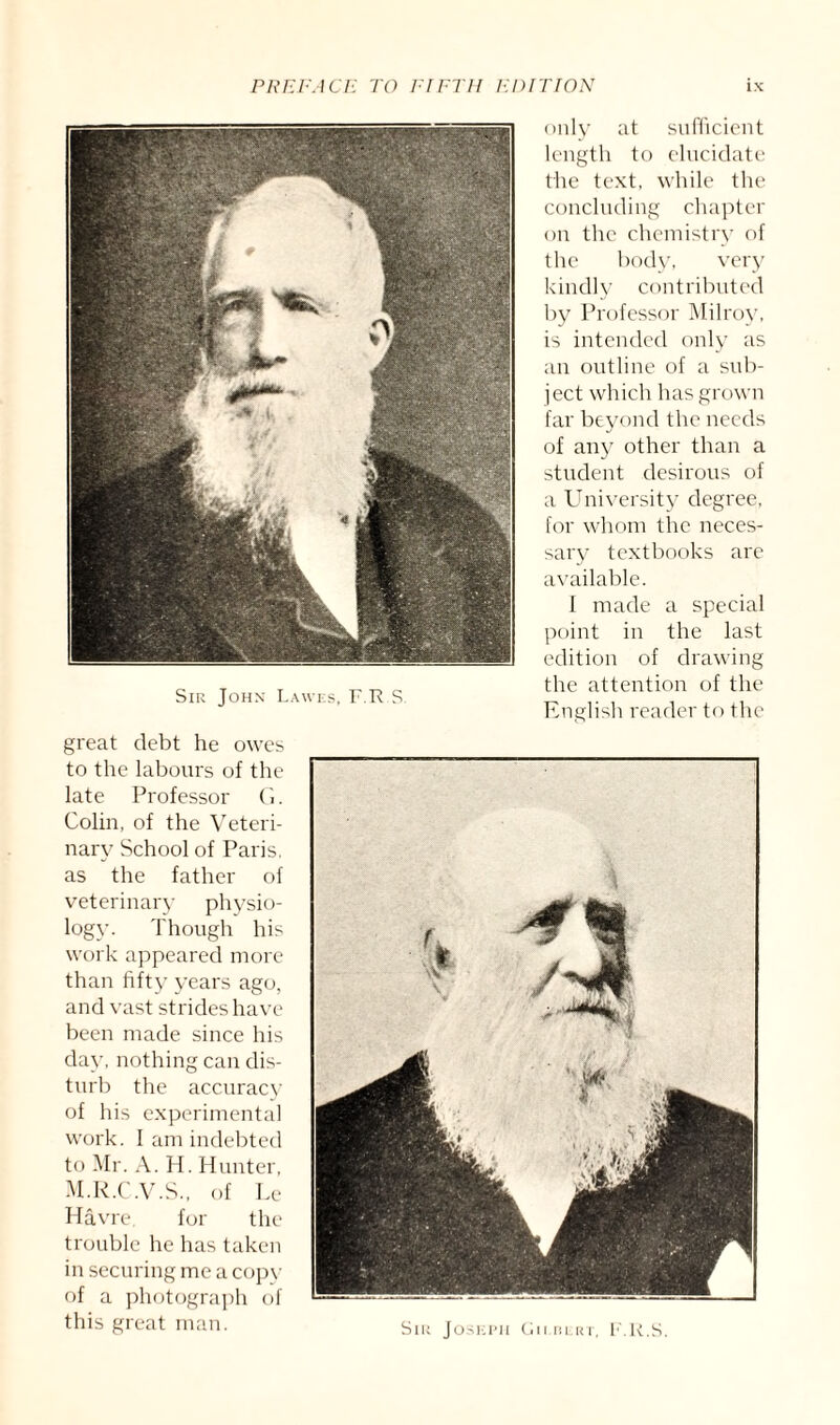 Sir John Lawes, F.Tt S great debt he owes to the labours of the late Professor G. Colin, of the Veteri¬ nary School of Paris, as the father of veterinary physio¬ logy. Though his work appeared more than fifty years ago, and vast strides have been made since his day, nothing can dis¬ turb the accuracy of his experimental work. I am indebted to Mr. A. H. Hunter, M.R.C.V.S., of Le Havre, for the trouble he has taken in securing me a copv of a photograph of this great man. only at sufficient length to elucidate the text, while the concluding chapter on the chemistry of the body, very kindly contributed by Professor Milroy, is intended only as an outline of a sub¬ ject which has grown far beyond the needs of any other than a student desirous of a University degree, for whom the neces¬ sary textbooks are available. f made a special point in the last edition of drawing the attention of the English reader to the