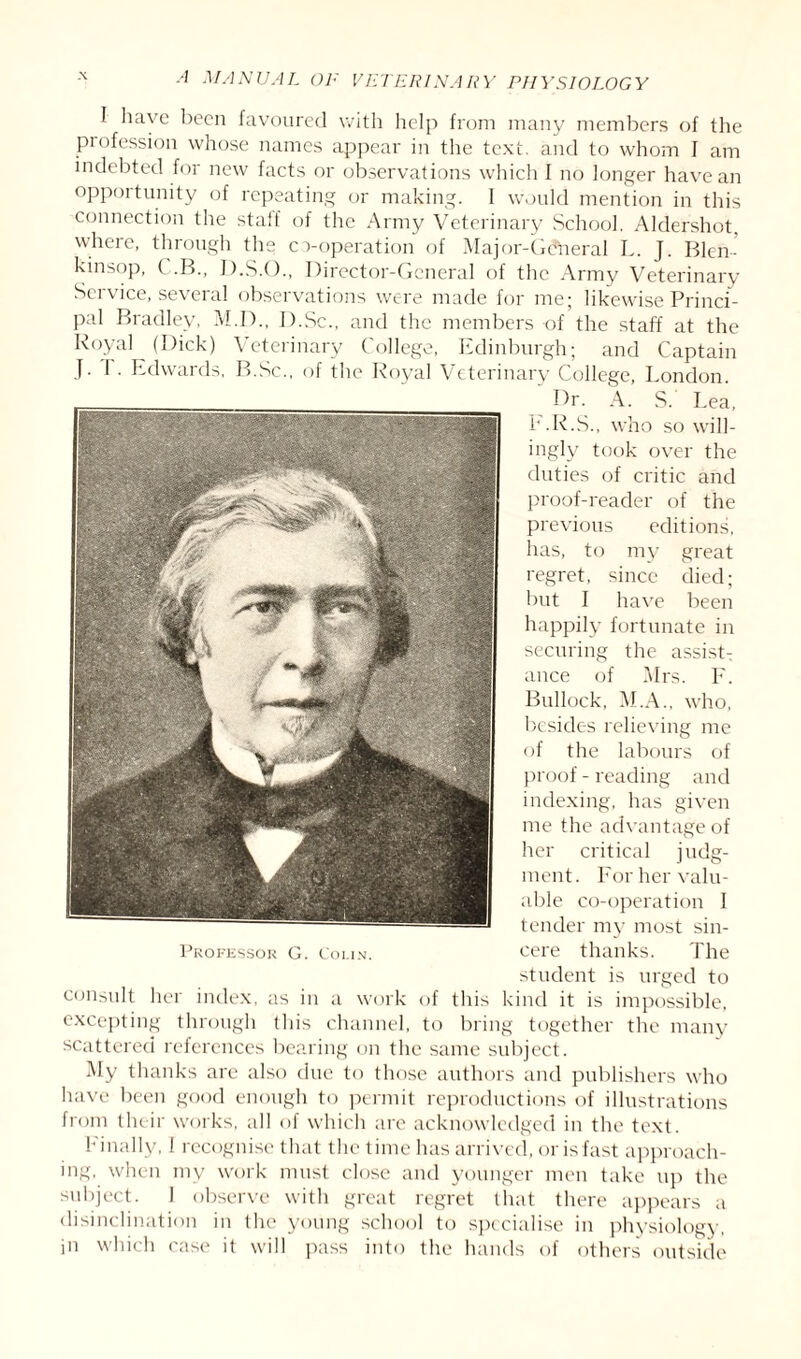 I ha\ c been favoured with help from many members of the profession whose names appear in the text, and to whom I am indebted for new facts or observations which f no longer have an opportunity of repeating or making. I would mention in this connection the staff of the Army Veterinary School. Aldershot where, through the co-operation of Major-Gdheral L. J. Blen- kinsop, C.B., D.S.O., Director-General of the Army Veterinary Service, several observations were made for me; likewise Princi¬ pal Bradley, M.D., I).Sc., and the members of the staff at the Royal (Dick) Veterinary College, Edinburgh; and Captain J. 1 . Edwards, B.Sc., of the Royal Veterinary College, London. Dr. A. S. Lea, E.R.S., who so will¬ ingly took over the duties of critic and proof-reader of the previous editions, has, to my great regret, since died; but I have been happily fortunate in securing the assist¬ ance of Mrs. F. Bullock, M.A., who, besides relieving me of the labours of proof - reading and indexing, has given me the advantage of her critical judg¬ ment. For her valu¬ able co-operation I tender my most sin- Professor G. Colin. cere thanks. The student is urged to consult her index, as in a work of this kind it is impossible, excepting through this channel, to bring together the many scattered references bearing on the same subject. My thanks are also due to those authors and publishers who have been good enough to permit reproductions of illustrations from their works, all of which are acknowledged in the text. Finally, I recognise that the time has arrived, or is fast approach¬ ing, when my work must close and younger men take up the subject. 1 observe with great regret that there appears a disinclination in the young school to specialise in physiology, in which case it will pass into the hands of others outside