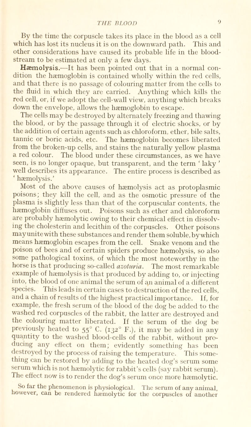 By the time the corpuscle takes its place in the blood as a cell which has lost its nucleus it is on the downward path. This and other considerations have caused its probable life in the blood¬ stream to be estimated at only a few days. Haemolysis.—It has been pointed out that in a normal con¬ dition the haemoglobin is contained wholly within the red cells, and that there is no passage of colouring matter from the cells to the fluid in which they are carried. Anything which kills the red cell, or, if we adopt the cell-wall view, anything which breaks down the envelope, allows the haemoglobin to escape. The cells may be destroyed by alternately freezing and thawing the blood, or by the passage through it of electric shocks, or by the addition of certain agents such as chloroform, ether, bile salts, tannic or boric acids, etc. The haemoglobin becomes liberated from the broken-up cells, and stains the naturally yellow plasma a red colour. The blood under these circumstances, as we have seen, is no longer opaque, but transparent, and the term ‘ laky ’ well describes its appearance. The entire process is described as ‘ haemolysis.’ Most of the above causes of haemolysis act as protoplasmic poisons; they kill the cell, and as the osmotic pressure of the plasma is slightly less than that of the corpuscular contents, the haemoglobin diffuses out. Poisons such as ether and chloroform are probably haemolytic owing to their chemical effect in dissolv¬ ing the cholesterin and lecithin of the corpuscles. Other poisons may unite with these substances and render them soluble, by which means haemoglobin escapes from the cell. Snake venom and the poison of bees and of certain spiders produce haemolysis, so also some pathological toxins, of which the most noteworthy in the horse is that producing so-called azoturia. The most remarkable example of haemolysis is that produced by adding to, or injecting into, the blood of one animal the serum of an animal of a different species. This leads in certain cases to destruction of the red cells, and a chain of results of the highest practical importance. If, for example, the fresh serum of the blood of the dog be added to the washed red corpuscles of the rabbit, the latter are destroyed and the colouring matter liberated. If the serum of the dog be previously heated to 550 C. (1320 F.), it may be added in any quantity to the washed blood-cells of the rabbit, without pro¬ ducing any effect on them; evidently something has been destroyed by the process of raising the temperature. This some¬ thing can be restored by adding to the heated dog’s serum some serum which is not haemolytic for rabbit’s cells (say rabbit serum). I he effect now is to render the dog’s serum once more haemolytic. So far the phenomenon is physiological. The serum of any animal, however, can be rendered haemolytic for the corpuscles of another