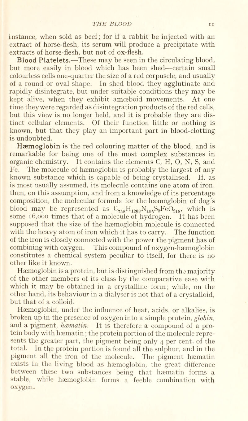 instance, when sold as beef; for if a rabbit be injected with an extract of horse-flesh, its serum will produce a precipitate with extracts of horse-flesh, but not of ox-flesh. Blood Platelets.—These may be seen in the circulating blood, but more easily in blood which has been shed—certain small colourless cells one-quarter the size of a red corpuscle, and usually of a round or oval shape. In shed blood they agglutinate and rapidly disintegrate, but under suitable conditions they may be kept alive, when they exhibit amoeboid movements. At one time they were regarded as disintegration products of the red cells, but this view is no longer held, and it is probable they are dis¬ tinct cellular elements. Of their function little or nothing is known, but that they play an important part in blood-clotting is undoubted. Haemoglobin is the red colouring matter of the blood, and is remarkable for being one of the most complex substances in organic chemistry. It contains the elements C, H, O, N, S, and Fe. The molecule of haemoglobin is probably the largest of any known substance which is capable of being crystallised. If, as is most usually assumed, its molecule contains one atom of iron, then, on this assumption, and from a knowledge of its percentage composition, the molecular formula for the haemoglobin of dog’s blood may be represented as C758H1203Nl95S2FeO218, which is some 16,000 times that of a molecule of hydrogen. It has been supposed that the size of the haemoglobin molecule is connected with the heavy atom of iron which it has to carry. The function of the iron is closely connected with the power the pigment has of combining with oxygen. This compound of oxygen-haemoglobin constitutes a chemical system peculiar to itself, for there is no other like it known. Haemoglobin is a protein, but is distinguished from the majority of the other members of its class by the comparative ease with which it may be obtained in a crystalline form; while, on the other hand, its behaviour in a dialyser is not that of a crystalloid, but that of a colloid. Haemoglobin, under the influence of heat, acids, or alkalies, is broken up in the presence of oxygen into a simple protein, globin, and a pigment, hcematin. It is therefore a compound of a pro¬ tein body with haematin; the protein portion of the molecule repre¬ sents the greater part, the pigment being only 4 per cent, of the total. In the protein portion is found all the sulphur, and in the pigment all the iron of the molecule. The pigment haematin exists in the living blood as haemoglobin, the great difference between these two substances being that haematin forms a stable, while haemoglobin forms a feeble combination with oxygen.