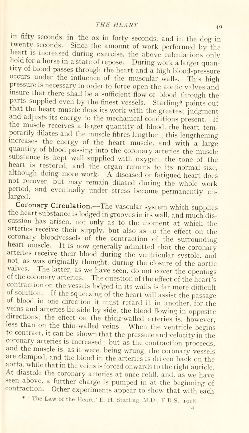 40 in fifty seconds, in the ox in forty seconds, and in the dog in twenty seconds. Since the amount of work performed by the heart is increased during exercise, the above calculations only hold foi a horse in a state of repose. During w’ork a larger quan¬ tity of blood passes through the heart and a high blood-pressure occurs under the influence of the muscular walls. This high pressure is necessary in order to force open the aortic valves and insure that there shall be a sufficient flow' of blood through the parts supplied even by the finest vessels. Starling points out that the heart muscle does its work with the greatest judgment and adjusts its energy to the mechanical conditions present. If the muscle receives a larger quantity of blood, the heart tem¬ porarily dilates and the muscle fibres lengthen; this lengthening increases the energy of the heart muscle, and with a large quantity of blood passing into the coronary arteries the muscle substance is kept well supplied with oxygen, the tone of the heait is restored, and the organ returns to its normal size, although doing more work. A diseased or fatigued heart does not reco\ ei, but may remain dilated during the whole work peiiod, and eventually under stress become permanentlv en¬ larged. Coronary Circulation.—The vascular system which supplies the heart substance is lodged in grooves in its wall, and much dis¬ cussion has arisen, not only as to the moment at which the arteries receive their supply, but also as to the effect on the coronary bloodvessels of the contraction of the surrounding heart muscle. It is now generally admitted that the coronary arteries leceive their blood during the ventricular systole, and not, as was originally thought, during the closure of the aortic valves. The latter, as we have seen, do not cover the openings of the coronary arteries. The question of the effect of the heart’s contraction on the vessels lodged in its walls is far more difficult of solution. If the squeezing of the heart will assist the passage of blood in one direction it must retard it in another, for the veins and arteries lie side by side, the blood flowing in opposite directions; the effect on the thick-walled arteries is, however, less than on the thin-walled veins. When the ventricle begins to contract, it can be shown that the pressure and velocity in the coronary arteries is increased; but as the contraction proceeds, and the muscle is, as it were, being wrung, the coronary vessels are clamped, and the blood in the arteries is driven back on the aorta., while that in the veins is forced onwards to the right auricle. At diastole the coronary arteries at once refill, and, as we have seen above, a further charge is pumped in at the beginning of contraction. Other experiments appear to show that with each * ' The Law of the Heart,’ E. H. Starling, M.D. F.R.S. 1918.