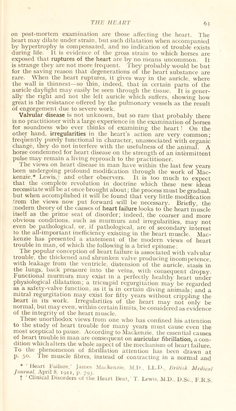 on post-mortem examination are those affecting the heart. The heart may dilate under strain, but such dilatation when accompanied by hypertrophy is compensated, and no indication of trouble exists during life. It is evidence of the gross strain to which horses are exposed that ruptures of the heart are by no means uncommon. It is strange they are not more frequent. They probably would be but for the saving reason that degenerations of the heart substance are rare. When the heart ruptures, it gives way in the auricle, where the wall is thinnest—so thin, indeed, that in certain parts of the auricle daylight may easily be seen through the tissue. It is gener¬ ally the right and not the left auricle which suffers, showing how great is the resistance offered by the pulmonary vessels as the result of engorgement due to severe work. Valvular disease is not unknown, but so rare that probably there is no practitioner with a large experience in the examination of horses for soundness who ever thinks of examining the heart ! On the other hand, irregularities in the heart’s action are very common; frequently purely functional in character, unassociated with organic change, they do not interfere with the usefulness of the animal. A horse condemned for heart disease on the strength of an intermittent pulse may remain a living reproach to the practitioner. Ihe views on heart disease in man have within the last few years been undergoing profound modification through the work of Mac¬ kenzie,* Lewis,t and other observers. It is too much to expect that the complete revolution in doctrine which these new ideas necessitate will be at once brought about; the process must be gradual, but when accomplished it will be found that very little modification from the views now put forward will be necessary. Briefly, the modern theory of the causes of heart failure looks to the heart muscle itself as the prime seat of disorder; indeed, the coarser and more obvious conditions, such as murmurs and irregularities, may not e\en be pathological, 01, if pathological, are of secondary interest to the all-important inefficiency existing in the heart muscle. Mac¬ kenzie has presented a statement of the modern views of heart trouble in man, of which the following is a brief epitome: 1 he popular conception of heart failure is associated with valvular trouble, the thickened and shrunken valve producing incompetence, with leakage from the ventricle, distension of the auricle, stasis in the lungs, back pressure into the veins, with consequent dropsy Functional murmurs may exjst in a perfectly healthy heart under physiological dilatation; a tricuspid regurgitation may be regarded as a safety-valve function, as if is in certain diving animals' and a mitral regurgitation may exist for fifty years without crippling the heart in its work. Irregularities of the heart may not only be normal, but may even, within certain limits, be considered as evidence of the integrity of the heart muscle. 1 hese unorthodox views from one who has confined his attention to the study of heart trouble for many years must cause even the most sceptical to pause. According to Mackenzie, the essential causes of heart trouble in man are consequent on auricular fibrillation, a con¬ dition whichalters the whole aspect of the mechanism of heart failure, lo the phenomenon of fibrillation attention has been drawn at p. 50. the muscle fibres, instead of contracting in a normal and * ' Heart Failure,’ James Mackenzie, M.D., LL.U., British Medical Journal, April 8. iyu, p. 793. | ' Clinical Disorders of the Heart Beat,' T. Lewis, M.D., D.Sc., F.ll S