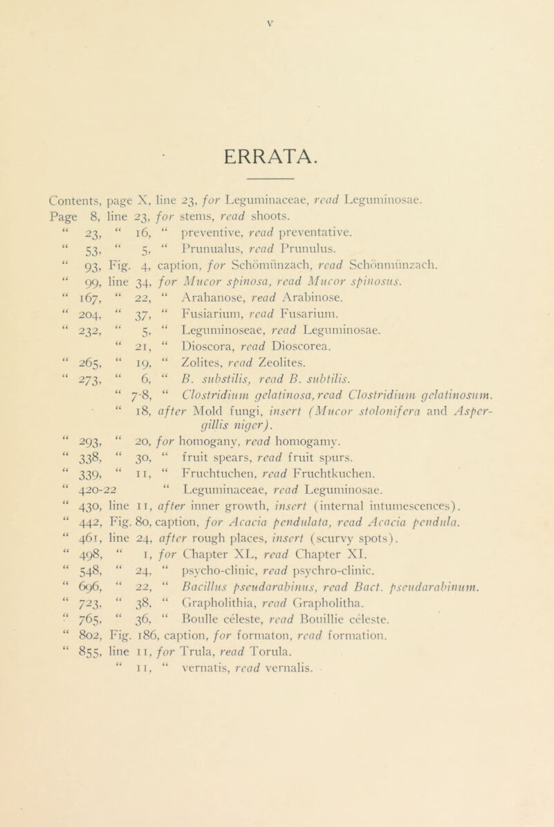 ERRATA. Contents, page X, line 23, for Leguminaceae, read Leguminosae. Page 8, line 23, for steins, read shoots. 66 23. “ 16, “ preventive, read preventative. 66 53- 66 r 5> “ Prunualus, read Prunulus. it 93- Fig- 4’ caption, for Schomiinzach, read Schonmiinzach 99, line 34, for Macor spinosa, read Mucor spinosus. 167, a 22, a Arahanose, read Arabinose. 204, a 37’ a Fusiarium, read Fusarium. 232, a 5’ a Leguminoseae, read Leguminosae. a 21, 66 Dioscora, read Dioscorea. 265, a 19. 66 Zolites, read Zeolites. 273’ a 6, 6 6 B. substilis, read B. subtilis. a 7-8, 66 Clostridium geiatinosa,read Clostridium gelatinosum. a 18, after Mold fungi, insert (Mucor stolonifera and Asper- gillis niger). 293- a 20, for homogany. read homogamy. 338, a 30, 66 fruit spears, read fruit spurs. 339’ a n, 66 Fruchtuchen, read Fruchtkuchen. 420- 22 66 Leguminaceae, read Leguminosae. “ 430, line 11, after inner growth, insert (internal intumescences). “ 442, Fig. 80, caption, for Acacia pendulata, read Acacia pendula. “ 461, line 24, after rough places, insert (scurvy spots). “ 498, “ 1, for Chapter XL, read Chapter XI. “ 548, “ 24, “ psycho-clinic, read psychro-clinic. 696, “ 22, “ Bacillus psendarabinus, read Bact. pscudarabimnn. 723. “ 38. “ Grapholithia, read Grapholitha. 765. “ 36, “ Boulle celeste, read Bouillie celeste. “ 802, Fig. 186, caption, for formaton, read formation. “ 855, line 11, for Trula, read Torula.