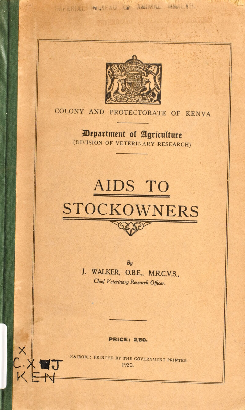 A COLONY AND PROTECTORATE OF KENYA department of Agriculture (DIVISION OF VETERINARY RESEARCH) AIDS TO STOCKOWNERS By J. WALKER, O.B.E., M.R.C.V.S. Chief Veterinary Research Officer. NAIROBI: PRINTED BY THE GOVERNMENT PRINTER 1930.