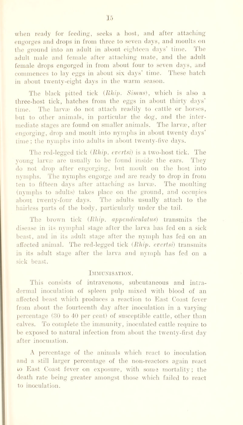 15 when ready for feeding, seeks a host, and after attaching engorges and drops in from three to seven days, and moults on the ground into an adult in about eighteen days' time. The adult male and female after attaching mate, and the adult female drops engorged in from about four to seven days, and commences to lay eggs in about six days’ time. These hatch in about twenty-eight days in the warm season. The black pitted tick (Rliip. Simns), which is also a three-host tick, hatches from the eggs in about thirty days’ time. The larva? do not attach readily to cattle or horses, but to other animals, in particular the dog, and the inter¬ mediate stages are found on smaller animals. The larvae, after engorging, drop and moult into nymphs in about twenty days’ time; the nymphs into adults in about twenty-five days. The red-legged tick (Rliip. evertsi) is a two-host tick. The young larvae are usually to be found inside the ears. They do not drop after engorging, but moult on the host into nymphs. The nymphs engorge and are ready to drop in from ten to fifteen days after attaching as larvae. The moulting (nymphs to adults) takes place on the ground, and occupies about twenty-four days. The adults usually attach to the hairless parts of the body, particularly under the tail. The brown tick (Rliip. appendiculatus) transmits the disease in its nymphal stage after the larva has fed on a sick beast, and in its adult stage after the nymph has fed on an affected animal. The red-legged tick (Rliip. evertsi) transmits in its adult stage after the larva and nymph has fed on a sick beast. Immunisation. This consists of intravenous, subcutaneous and intra- dermal inoculation of spleen pulp mixed with blood of an affected beast which produces a reaction to East Coast fever from about the fourteenth day after inoculation in a varying percentage (30 to 40 per cent) of susceptible cattle, other than calves. To complete the immunity, inoculated cattle require to be exposed to natural infection from about the twenty-first day after inoculation. A percentage of the animals which react to inoculation and a still larger percentage of the non-reactors again react bo East Coast fever on exposure, with some mortality; the death rate being greater amongst those which failed to react to inoculation.