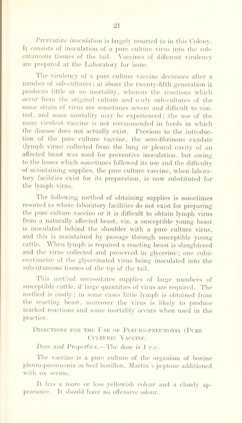 21 Preventive inoculation is largely resorted to in this Colony. Tt consists of inoculation of a pure culture virus into the sub¬ cutaneous tissues of the tail. Vaccines of different virulency are prepared at the Laboratory for issue. I he virulency of a pure culture vaccine decreases after a number of sub-cultures; at about the twenty-fifth generation it produces little or no mortality, whereas the reactions which occur Iroin ihe original culture and early sub-cultures of the same strain oi virus are sometimes severe and difficult to con¬ trol. and some mortality may he experienced; the use of the more virulent vaccine is not recommended in herds in which the disease does not actually exist. Previous to the introduc¬ tion of the pure culture vaccine, the sero-fibrinous exudate (lymph virus) collected from the lung or pleural cavity of an affected beast was used for preventive inoculation, but owing to the losses which sometimes followed its use and the difficulty of maintaining supplies, the pure culture vaccine, when labora¬ tory facilities exist for its preparation, is now substituted for the lymph virus. The following method of obtaining supplies is sometimes resorted to where laboratory facilities do not exist for preparing the pure culture vaccine or it is difficult to obtain lymph virus from a naturally affected beast, viz. a susceptible young beast is inoculated behind the shoulder with a pure culture virus, and this is maintained by passage through susceptible young cattle. When lymph is required a reacting beast is slaughtered and the virus collected and preserved in glycerine; one cubic centimetre of the glycerinated virus being inoculated into the subcutaneous tissues of the tip of the tail. 1 his method necessitates supplies of large numbers of susceptible cattle, if large quantities of virus are required. The method is costly ; in some cases little lymph is obtained from the reacting beast, moreover the virus is likely to produce marked reactions and some mortality occurs when used in the practice. Directions for the Use of Pt.euro-pneumonia (Pure Culture) Vaccine. Dote and Properties.—The dose is 1 c.c. d’he vaccine is a pure culture of the organism of bovine pleuro-pneumonia in beef bouillon, Martin’s peptone additioned with ox serum. It has a more or less yellowish colour and a cloudy ap¬ pearance. It should have no offensive odour.