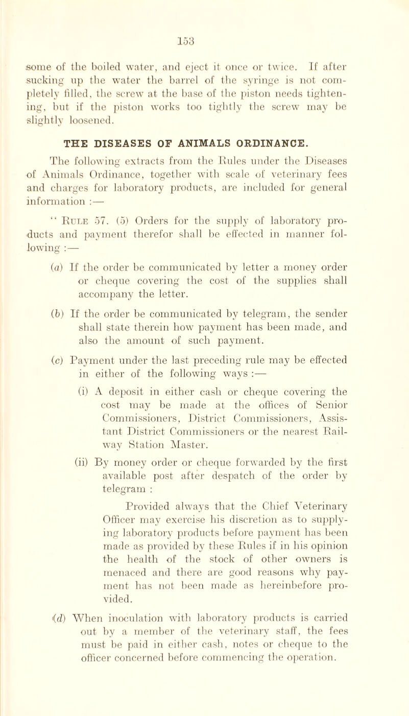 some of the boiled water, and eject it once or twice. If after sucking np the water the barrel of the syringe is not com¬ pletely filled, the screw at the base of Ihe piston needs tighten¬ ing, but if the piston works too tightly the screw may be slightly loosened. THE DISEASES OF ANIMALS ORDINANCE. The following extracts from the Rules under the Diseases of Animals Ordinance, together with scale of veterinary fees and charges for laboratory products, are included for general information :— “ Rule 57. (5) Orders for the supply of laboratory pro¬ ducts and payment therefor shall be effected in manner fol¬ lowing :— (a) If the order be communicated by letter a money order or cheque covering the cost of the supplies shall accompany the letter. (b) If the order be communicated by telegram, the sender shall state therein how payment has been made, and also the amount of such payment. (c) Payment under the last preceding rule may be effected in either of the following ways :— (i) A deposit in either cash or cheque covering the cost may be made at the offices of Senior Commissioners, District Commissioners, Assis¬ tant District Commissioners or the nearest Rail¬ way Station Master. (ii) By money order or cheque forwarded by the first available post after despatch of the order by telegram : Provided always that the Chief Veterinary Officer may exercise his discretion as to supply¬ ing laboratory products before payment has been made as provided by these Rules if in his opinion the health of the stock of other owners is menaced and there are good reasons why pay¬ ment has not been made as hereinbefore pro¬ vided. id) When inoculation with laboratory products is carried out by a member of the veterinary staff, the fees must be paid in either cash, notes or cheque to the officer concerned before commencing the operation.
