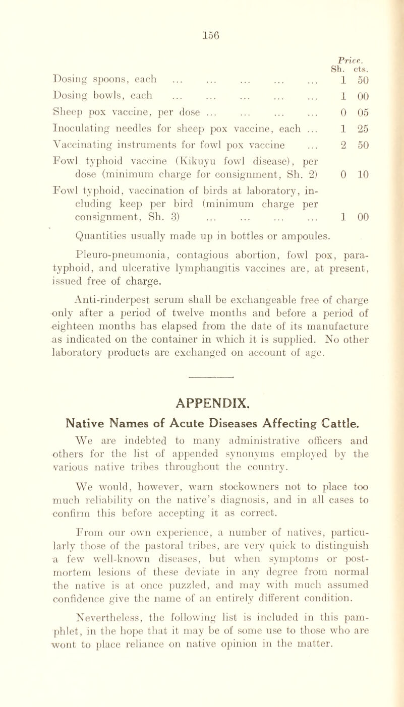 Prior. Sh. cts. Dosing spoons, each ... ... ... ... ... 1 50 Dosing bowls, each ... ... ... ... ... 1 00 Sheep pox vaccine, per dose ... ... ... ... 0 05 Inoculating needles for sheep pox vaccine, each ... 1 25 Vaccinating instruments for fowl pox vaccine ... 2 50 Fowl typhoid vaccine (Kikuyu fowl disease), per dose (minimum charge for consignment, Sh. 2) 0 10 Fowl typhoid, vaccination of birds at laboratory, in¬ cluding keep per bird (minimum charge per consignment, Sh. 3) ... ... ... ... 1 00 Quantities usually made up in bottles or ampoules. Pleuro-pneumonia, contagious abortion, fowl pox, para¬ typhoid, and ulcerative lymphangitis vaccines are, at present, issued free of charge. Anti-rinderpest serum shall be exchangeable free of charge only after a period of twelve months and before a period of eighteen months has elapsed from the date of its manufacture as indicated on the container in which it is supplied. No other laboratory products are exchanged on account of age. APPENDIX. Native Names of Acute Diseases Affecting Cattle. We are indebted to many administrative officers and others for the list of appended synonyms employed by the various native tribes throughout the country. We would, however, warn stockowners not to place too much reliability on the native’s diagnosis, and in all cases to confirm this before accepting it as correct. From our own experience, a number of natives, particu¬ larly those of the pastoral tribes, are very quick to distinguish •a few well-known diseases, but when symptoms or post¬ mortem lesions of these deviate in any degree from normal the native is at once puzzled, and may with much assumed confidence give the name of an entirely different condition. Nevertheless, the following list is included in this pam¬ phlet, in the hope that it may be of some use to those who are wont to place reliance on native opinion in the matter.