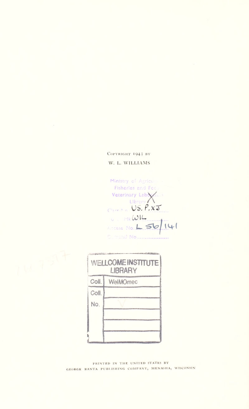 Copyright 1943 by W. L. WILLIAMS Ministry of Agricu Fisheries end Foe Veterinary Lrh\/ A V*. P.xT COIL. L. ^cA ... ».-iw—. A- —'—■—- ■ •■■■ ■ WELLCOME INSTITUTE | LIBRARY Coll. WelMOmec Coll. No. PRINTED IN THE UNITED STATES BY GEORGE HANTA PUBI.ISHING COMPANY, MENASHA, WISCONSIN