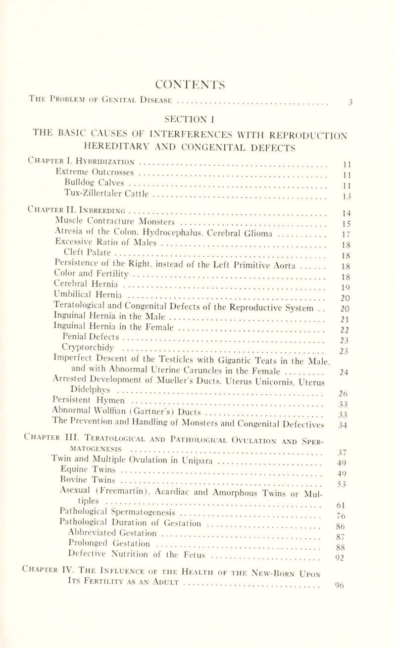 The Problem of Genital Disease. 3 SECTION I THE BASIC CAUSES OF INTERFERENCES WITH REPRODUCTION HEREDITARY AND CONGENITAL DEFECTS Chapter I. Hybridization. U Extreme Outcrosses. U Bulldog Calves. U I ux-Zillertaler Cattle. 13 Chapter II. Inbreeding. 14 Muscle Contracture Monsters . 15 Atresia of the Colon. Hydrocephalus. Cerebral Glioma . 17 Excessive Ratio of Males. 18 Cleft Palate.. ^. 18 I ersistence of the Right, instead of the Left Primitive Aorta. 18 Color and Fertility. lg Cerebral Hernia . iq Umbilical Hernia . 20 Teratological and Congenital Defects of the Reproductive System . . 20 Inguinal Hernia in the Male. 21 Inguinal Hernia in the Female. 22 Penial Defects. 23 Cryptorchidy . 23 Imperfect Descent of the Testicles with Gigantic Teats in the Male. and with Abnormal Uterine Caruncles in the Female. 24 Arrested Development of Mueller’s Ducts. Uterus Unicornis. Uterus Didelphys . 26 Persistent Hymen . Abnormal Wolffian (Gartner’s) Ducts. 33 The Prevention and Handling of Monsters and Congenital Defectives 34 Chapter III. Teratological and Pathological Ovulation and Sper¬ matogenesis . I win and Multiple Ovulation in Unipara. 40 Equine Twins . _jq Bovine Twins . . 5 0 Asexual (I reemartini. Acardiac and Amorphous Twins or Mul¬ tiples . 61 Pathological Spermatogenesis. Pathological Duration of Gestation . 8(| Abbreviated Gestation. g- Prolonged Gestation . gg Defective Nutrition of the Fetus . Q2 l hapter IV. The Influence of the Health of the New-Born Upon Its Fertility as an Adult. nA