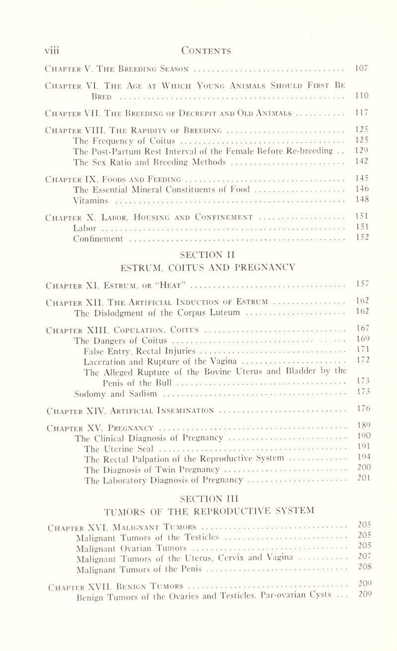 Chapter V. The Breeding Season . 107 Chapter VI. The Age at Which Young Animals Should First Be Bred . 110 Chapter VII. The Breeding of Decrepit and Old Animals. 11 Chapter VIII. The Rapidity of Breeding. 125 The Frequency of Coitus . 125 The Post-Partum Rest Interval of the Female Before Re-breeding . . 120 The Sex Ratio and Breeding Methods. 1-12 Chapter IX. Foods and Feeding. 145 The Essential Mineral Constituents of Food. 146 Vitamins . 148 Chapter X. Labor. Housing and Confinement . 151 Labor . 151 Confinement . 152 SECTION II ESTRUM, COITUS AND PREGNANCY Chapter XI. Estrum, or “Heat”. 157 Chapter XII. The Artificial Induction of Estrum . 162 The Dislodgment of the Corpus Luteum . 162 Chapter XIII. Copulation. Coitus . 16/ The Dangers of Coitus. 169 False Entry. Rectal Injuries. 1'1 Laceration and Rupture of the Vagina. 1/2 The Alleged Rupture of the Bovine Uterus and Bladder by the Penis of the Bull . 1' Sodomy and Sadism . l/i3 Chapter XIV. Artificial Insemination . 06 Chapter XV. Pregnancy . 18° The Clinical Diagnosis of Pregnancy . lc>0 The Uterine Seal . 101 The Rectal Palpation of the Reproductive System. P’4 The Diagnosis of Twin Pregnancy. 200 The Laboratory Diagnosis of Pregnancy. 201 SECTION III TUMORS OF THE REPRODUCTIVE SYSTEM Chapter XVI. Malignant Tumors . 20s Malignant Tumors of the Testicles . 20s Malignant Ovarian Tumors . 20a Malignant Tumors of the Uterus. Cervix and Vagina . 207 Malignant Tumors of the Penis. 208 Chapter XVII. Benign Tumors. 20c) Benign Tumors of the Ovaries and Testicles. Par-ovarian Cysts .. . 20«