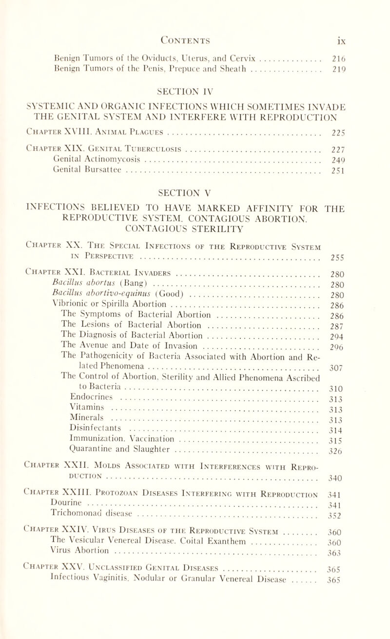Benign Tumors of the Oviducts, Uterus, and Cervix. 216 Benign Tumors of the Penis, Prepuce and Sheath. 219 SECTION IV SYSTEMIC AND ORGANIC INFECTIONS WHICH SOMETIMES INVADE THE GENITAL SYSTEM AND INTERFERE WITH REPRODUCTION Chapter XVIII. Animal Plagues. 225 Chapter XIX. Genital Tuberculosis. 227 Genital Actinomycosis. 249 Genital Bursattee. 251 SECTION V INFECTIONS BELIEVED TO HAVE MARKED AFFINITY FOR THE REPRODUCTIVE SYSTEM. CONTAGIOUS ABORTION. CONTAGIOUS STERILITY Chapter XX. 1 he Special Infections of the Reprodltctive System in Perspective . 255 Chapter XXL Bacterial Invaders. 280 Bacillus abortus (Bang) . 280 Bacillus abortivo-equinus (Good) . 280 Vibrionic or Spirilla Abortion. 286 The Symptoms of Bacterial Abortion . 286 The Lesions of Bacterial Abortion . 287 The Diagnosis of Bacterial Abortion. 294 I he Avenue and Date of Invasion . 296 The Pathogenicity of Bacteria Associated with Abortion and Re¬ lated Phenomena. 307 The Control of Abortion. Sterility and Allied Phenomena Ascribed to Bacteria. 310 Endocrines . 313 Vitamins . 313 Minera|s . 313 Disinfectants . 314 Immunization. Vaccination. 315 Quarantine and Slaughter. 32o Chapter XXII. Molds Associated with Interferences with Repro¬ duction . 340 C hapter XXIII. Protozoan Diseases Interfering with Reproduction 341 Dourine . 341 Trichomonad disease. 352 Chapter XXIV. Virus Diseases of the Reproductive System. 360 The Vesicular Venereal Disease. Coital Exanthem . 360 Virus Abortion . 353 Chapter XXV. Unclassified Genital Diseases. 365 Infectious Vaginitis. Nodular or Granular Venereal Disease. 365