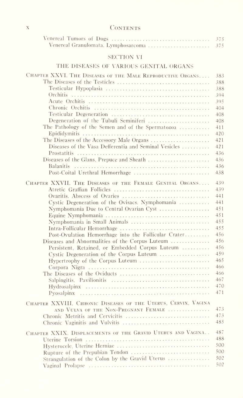 Venereal Tumors of Dogs . 375 Venereal Granulomata. Lymphosarcoma. 375 SECTION VI THE DISEASES OF VARIOUS GENITAL ORGANS Chapter XXVI. The Diseases of the Male Reproductive Organs. .. . 383 The Diseases of the Testicles. 388 Testicular Hypoplasia . 388 Orchitis . 364 Acute Orchitis . 305 Chronic Orchitis . 404 Testicular Degeneration . 408 Degeneration of the Tubuli Seminiferi . 408 The Pathology of the Semen and of the Spermatozoa . 411 Epididymitis . 420 The Diseases of the Accessory Male Organs. 421 Diseases of the Vasa Defferentia and Seminal Vesicles. 421 Prostatitis . 436 Diseases of the Gians, Prepuce and Sheath. 436 Balanitis . 436 Post-Coital Urethral Hemorrhage . 438 Chapter XXVII. The Diseases of the Female Genital Organs.... 43Q Atretic Graffian Follicles . 436 Ovaritis. Abscess of Ovaries . 441 Cystic Degeneration of the Ovisacs. Nymphomania . 441 Nymphomania Due to Central Ovarian Cyst. 451 Equine Nymphomania. 451 Nymphomania in Small Animals . 455 Intra-Follicular Hemorrhage. 455 Post-Ovulation Hemorrhage into the Follicular Crater. 456 Diseases and Abnormalities of the Corpus Luteum . 456 Persistent, Retained, or Embedded Corpus Luteum . 456 Cystic Degeneration of the Corpus Luteum . 450 Hypertrophy of the Corpus Luteum. 465 Corpora Nigra . 4o6 The Diseases of the Oviducts . 466 Salpingitis. Pavilion it is . 467 Hydrosalpinx . 470 Pyosalpinx . 471 Chapter XXVIII. Chronic Diseases of the Uterus, Cervix. Vagina and Vulva ok the Non-Pregnant Female . 473 Chronic Metritis and Cervicitis . 473 Chronic Vaginitis and Vulvitis . 485 Chapter XXIX. Displacements of the Gravid Uterus and Vagina. . 487 Uterine Torsion . 488 Hysterocele. Uterine Herniae. -'00 Rupture of the Prepubian Tendon. -'00 Strangulation of the Colon by the Gravid Uterus . 502 Vaginal Prolapse . 502