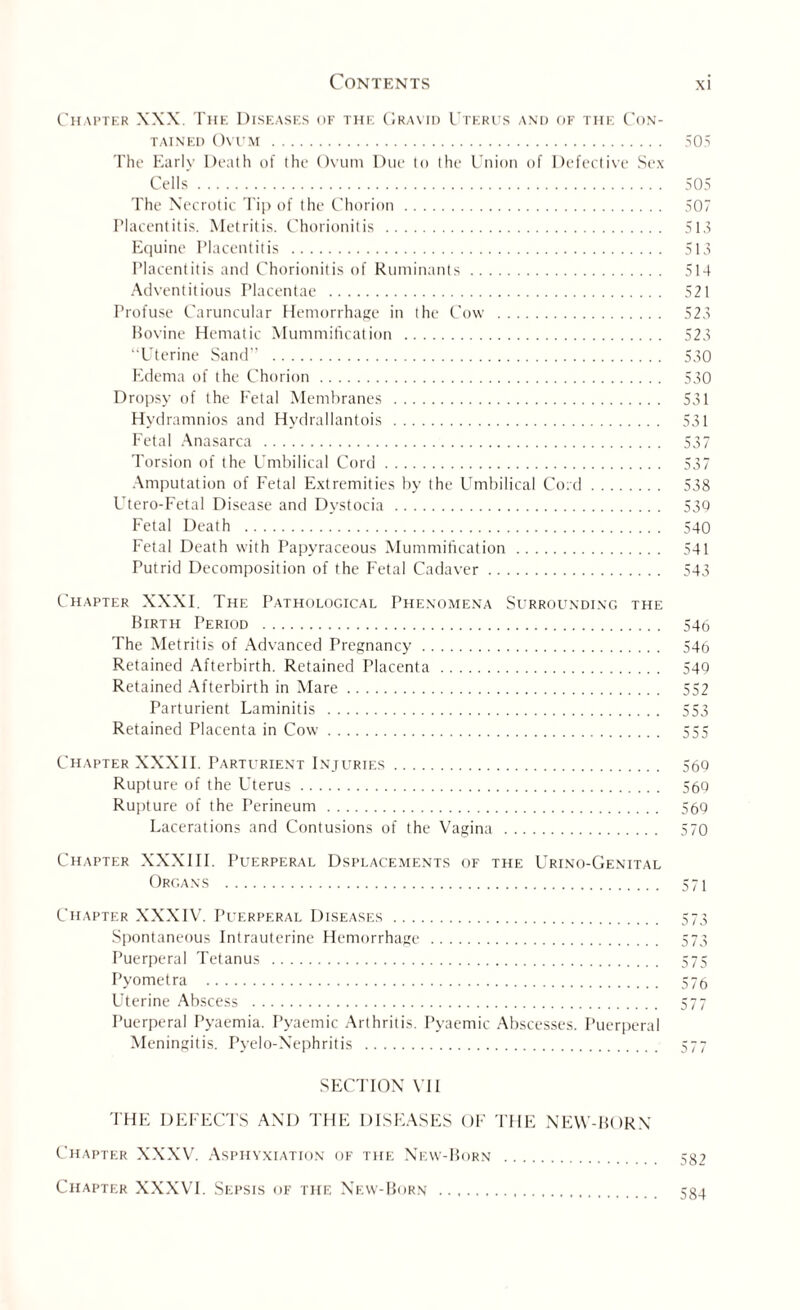 Chapter XXX. The Diseases of the Gravid Uterus and of the Con¬ tained Ovum. 505 The Early Death of the Ovum Due to the Union of Defective Sex Cells. 505 The Necrotic Tip of the Chorion. 507 Placentitis. Metritis. Chorionitis . 515 Equine Placentitis . 513 Placentitis and Chorionitis of Ruminants. 514 Adventitious Placentae . 521 Profuse Caruncular Hemorrhage in the Cow . 523 Bovine Hematic Mummification . 523 “Uterine Sand” . 530 Edema of the Chorion. 530 Dropsy of the Fetal Membranes . 531 Hydramnios and Hydrallantois . 531 Fetal Anasarca . 537 Torsion of the Umbilical Cord. 537 Amputation of Fetal Extremities by the Umbilical Cord. 538 Utero-Fetal Disease and Dystocia. 530 Fetal Death . 540 Fetal Death with Papyraceous Mummification. 541 Putrid Decomposition of the Fetal Cadaver. 543 Chapter XXXF The Pathological Phenomena Surrounding the Birth Period . 546 The Metritis of Advanced Pregnancy. 546 Retained Afterbirth. Retained Placenta . 549 Retained Afterbirth in Mare. 552 Parturient Laminitis . 553 Retained Placenta in Cow. 555 Chapter XXXII. Parturient Injltries. 560 Rupture of the Uterus. 569 Rupture of the Perineum. 569 Lacerations and Contusions of the Vagina . 570 Chapter XXXIII. Puerperal Dsplacements of the Urino-Genital Organs . 571 Chapter XXXIV. Puerperal Diseases. 573 Spontaneous Intrauterine Hemorrhage . 573 Puerperal Tetanus . 575 Pyometra . 576 Uterine Abscess . 577 Puerperal Pyaemia. Pyaemic Arthritis. Pyaemic Abscesses. Puerperal Meningitis. Pyelo-Nephritis . 577 SECTION VII THE DEFECTS AX’D THE DISEASES OF THE NEW-BORN Chapter XXXV. Asphyxiation of the New-Born . 582 Chapter XXXVI. Sepsis of the New-Born . 584