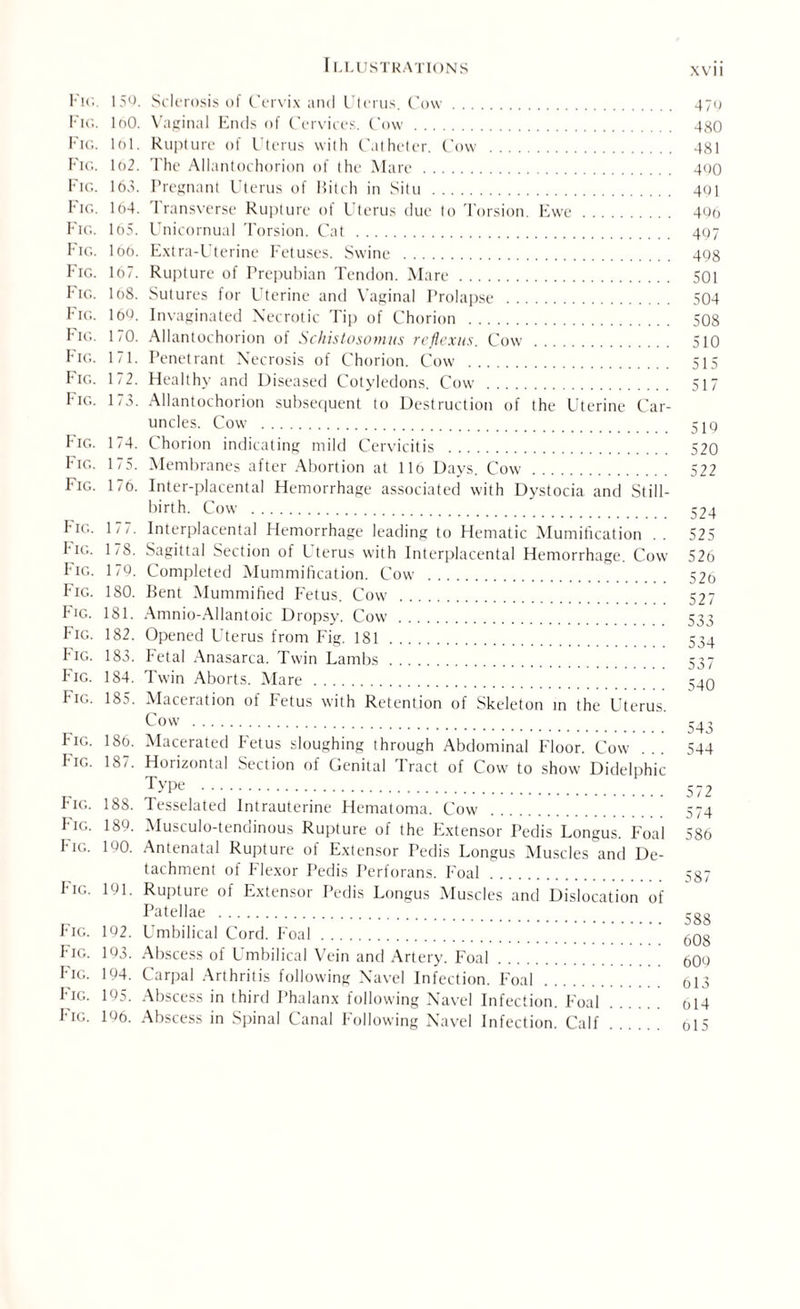 Fig. 159. Sclerosis of Cervix and Uterus. Cow. 47g Fig. IoO. Vaginal Ends of Cervices. Cow. 480 Fig. lol. Rupture of Uterus with Catheter. Cow . 481 Fig. 1o2. The Allantochorion of the Mare. 490 Fig. 165. Pregnant Uterus of Bitch in Situ . 491 Fig. lt)4. Iransverse Rupture ol Uterus clue to Torsion. Ewe. 496 Fig. 165. Unicornual Torsion. Cat . 497 Fig. loo. Extra-Uterine Fetuses. Swine . 498 Fig. 167. Rupture of Prepubian Tendon. Mare. 501 Fig. I08. Sutures for Uterine and Vaginal Prolapse . 504 Fig. 109. Invaginated Necrotic Tip of Chorion . 508 Fig. 170. Allantochorion of Schistosomas reflexus. Cow . 510 Fig. 171. Penetrant Necrosis of Chorion. Cow . 515 Fig. 1/2. Healthy and Diseased Cotyledons. Cow . 517 Fig. 173. Allantochorion subsequent to Destruction of the Uterine Car¬ uncles. Cow . 519 Fig. 174. Chorion indicating mild Cervicitis . 520 Fig. 175. Membranes after Abortion at llo Days. Cow . 522 Fig. 176. Inter-placental Hemorrhage associated with Dystocia and Still¬ birth. Cow . 524 hie. 1/7. Interplacental Hemorrhage leading to Hematic Mumification .. 525 I-ig. 1/8. Sagittal Section of Uterus with Interplacental Hemorrhage. Cow 526 Fig. 179. Completed Mummification. Cow . 52o Fig. 180. Bent Mummified Fetus. Cow . 527 Fig. 181. Amnio-Allantoic Dropsy. Cow . 533 Fig. 182. Opened Uterus from Fig. 181. 534 Fig. 183. Fetal Anasarca. Twin Lambs. 537 Fig. 184. Twin Aborts. Mare . 540 Fig. 185. Maceration of Fetus with Retention of Skeleton in the Uterus C°w . 543 Fig. 186. Macerated Fetus sloughing ihrough Abdominal Floor. Cow ... 544 Fig. 187. Horizontal Section of Genital Tract of Cow to show Didelphic Type . 572 Fig. 188. Tesselated Intrauterine Hematoma. Cow . 574 FAg. 189. Musculo-tenclinous Rupture of the Extensor Pedis Longus. Foal 586 Fk;- 19°- Antenatal Rupture of Extensor Pedis Longus Muscles and De¬ tachment of Flexor Pedis Perforans. I'oal. 587 F'ig. 191. Rupture of Extensor Pedis Longus Muscles and Dislocation of Patellae . SS8 Fig. 192. Umbilical Cord. Foal. 608 Fig. 193. Abscess of Umbilical Vein and Artery. Foal. 609 Fig- 194. Carpal Arthritis following Navel Infection. Foal. ol3 Fig. 195. Abscess in third Phalanx following Navel Infection. Foal. oi4 Fig. 196. Abscess in Spinal Canal Following Navel Infection. Calf. 015