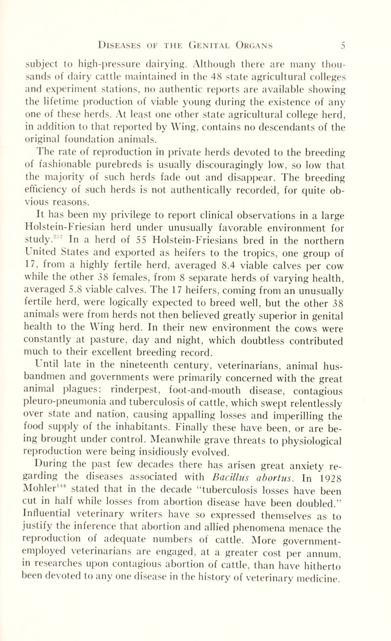 subject to high-pressure dairying. Although there are many thou¬ sands of dairy cattle maintained in the 4<S state agricultural colleges and experiment stations, no authentic reports are available showing the lifetime production of viable young during the existence of any one of these herds. At least one other state agricultural college herd, in addition to that reported by Wing, contains no descendants of the original foundation animals. The rate of reproduction in private herds devoted to the breeding of fashionable purebreds is usually discouragingly low, so low that the majority of such herds fade out and disappear. The breeding efficiency of such herds is not authentically recorded, for quite ob¬ vious reasons. It has been my privilege to report clinical observations in a large Holstein-Friesian herd under unusually favorable environment for study.' In a herd of 55 Holstein-Friesians bred in the northern l nited States and exported as heifers to the tropics, one group of 17, from a highly fertile herd, averaged 8.4 viable calves per cow while the other 38 females, from 8 separate herds of varying health, averaged 5.8 viable calves. The 17 heifers, coming from an unusually fertile herd, were logically expected to breed well, but the other 38 animals were from herds not then believed greatly superior in genital health to the Wing herd. In their new environment the cows were constantly at pasture, day and night, which doubtless contributed much to their excellent breeding record. I ntil late in the nineteenth century, veterinarians, animal hus¬ bandmen and governments were primarily concerned with the great animal plagues: rinderpest, foot-and-mouth disease, contagious pleuro-pneumonia and tuberculosis of cattle, which swept relentlessly over state and nation, causing appalling losses and imperilling the food supply of the inhabitants. Finally these have been, or are be¬ ing brought under control. Meanwhile grave threats to physiological reproduction were being insidiously evolved. During the past few decades there has arisen great anxiety re¬ garding the diseases associated with Bacillus abortus. In 1928 Mohler'44 stated that in the decade “tuberculosis losses have been cut in half while losses from abortion disease have been doubled.” Influential veterinary writers have so expressed themselves as to justily the inference that abortion and allied phenomena menace the reproduction of adequate numbers of cattle. More government- employed veterinarians are engaged, at a greater cost per annum, in researches upon contagious abortion of cattle, than have hitherto been devoted to any one disease in the history of veterinary medicine.