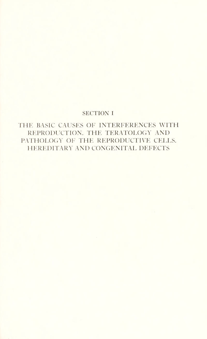 SECTION I THE BASIC CAUSES OF INTERFERENCES WITH REPRODUCTION. THE TERATOLOGY AND PATHOLOGY OF THE REPRODUCTIVE CELLS. HEREDITARY AND CONGENITAL DEFECTS