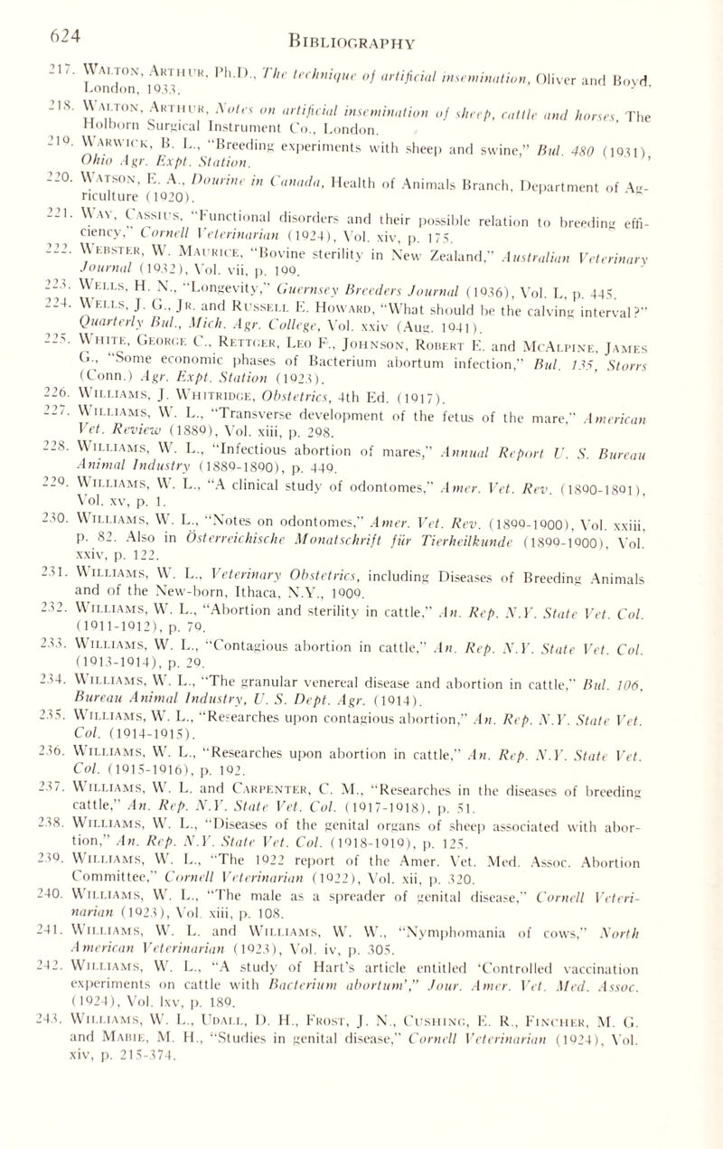 217. Walton, Arthur, London, 1933. I’h.F)., The technique of artificial insemination, Oliver and Boyd, 2 IS. 210. 220. 223. 224. 226. 227. 228. 220. 230. WALTON, Arthur, Xotes on artificial insemination of sheep, cattle and horses The riolDorn Surgical Instrument Co., London. Warwick, B. L„ “Breeding experiments with sheep and swine,” Bui. 480 (1931) Ohio Agr. Expt. Station. Watson, E. A., Do urine in Canada, Health of Animals Branch, Department of Ag¬ riculture (1020). Wav, Cassius, “Functional disorders and their possible relation to breeding effi¬ ciency, Cornell Veterinarian (1924), Yol. xiv, p. 175. \\ ebster, W. Maurice, Bovine sterility in New Zealand,” Australian Veterinary Journal (1032), Vol. vii, p. 100. Wells, H. N., Longevity, Guernsey Breeders Journal (1036), Yol. L, p. 445. \\ i.i.i s, J. Jr. and Ri ssell E. Howard, “What should be the calving interval? Quarterly Bid., Mich. Agr. College, Vol. xxiv (Aug. 1041). White, Georc.f. C„ Rettger, Leo F„ Johnson, Robert E. and McAlpine, James G., Some economic phases of Bacterium abortum infection,” Bui. 735, Stores (Conn.) Agr. Expt. Station (1923). Williams, J. Whitridge, Obstetrics, 4th Ed. (1017). Williams, W. L.. Transverse development of the fetus of the mare, American Vet. Review (1880), Vol. xiii, p. 298. Williams, W. L., Infectious abortion of mares, Annual Report V. S. Bureau Animal Industry (1880-1800), p. 440. Williams, W. L., A clinical study of odontomes, Atner. Vet. Rev. (1800-1801) Yol. xv, p. 1. Williams, W. L., “Notes on odontomes, Atner. Vet. Rev. (1800-iqoo), Yol. xxiii, p. 82. Also in Osterreichische Monatschrift fur Tierkeilkunde (180Q-1Q00), Yol xxiv, p. 122. 231. Williams, W. L„ Veterinary Obstetrics, including Diseases of Breeding Animals and of the New-born, Ithaca, N.Y., 1Q0O. 232. Williams, W. L., “Abortion and sterilitv in cattle, An. Rep. N.V. State Vet Col (1011-1012), p. 79. 233. Williams, W. L., “Contagious abortion in cattle,” An. Rep. N.V. State Vet Col (1013-1914), p. 29. 234. Williams, W:. L., “The granular venereal disease and abortion in cattle, Bui. 106, Bureau Animal industry, U. S. Dept. Agr. (1014). 235. Williams, W. L., “Researches upon contagious abortion,” An. Rep. N.V. State Vet Col. (1014-1015). 236. Williams, W. L., “Researches upon abortion in cattle, An. Rep. N.V. State Vet. Col. (1015-1916), p. 192. 237. Williams, W\ L. and Carpenter, C. M., “Researches in the diseases of breeding cattle,” An. Rep. N.V. State Vet. Col. (1017-1018), p. 51. 238. Williams, W. L., “Diseases of the genital organs of sheep associated with abor¬ tion,” An. Rep. N.V. State Vet. Col. (1018-1019), p. 125. 230. Williams, W. L„ The 1022 report of the Amer. Yet. Med. Assoc. Abortion Committee,” Cornell Veterinarian (1022), Vol. xii, p. 320. 240. Williams, W. L„ “The male as a spreader of genital disease, Cornell Veteri¬ narian (1023), Vol xiii, p. 108. 241. Williams, W. L. and Williams, W. W., “Nymphomania of cows,” North American Veterinarian (1023), Vol. iv, p. 305. 242. Williams, W. L., “A study of Hart's article entitled ‘Controlled vaccination experiments on cattle with Bacterium abortion’,” Jour. Amer. Vet. Med. Assoc. (1924), Vol. lxv, p. 189. 243. Williams, W. L„ Udai.l, D. H., Frost, J. N„ Cushing, E. R„ Fincher, M. G. and Mabie, M. H., “Studies in genital disease, Cornell Veterinarian (1024), Yol. xiv, p. 215-374.