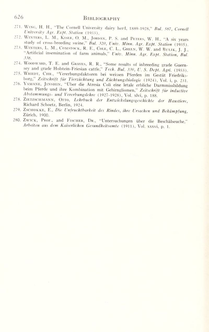 271. 272. 2 72. 274. 275. 276. 278. 270. 280. Winc, H. H., “The Cornell University dairy herd, 1889-1028,” Bid. 567, Cornell University Agr. Expt. Station (1033). Winters, L. M., Kiser, O. M„ Jordan, P. S. and Peters, W. H„ “A six years study of cross-breeding swine,” Bui. 520, Univ. Minn. A nr. Expt. Station (1035). Winters, L. M„ Comstock, R. E., Cole, C. L„ Green, W. W. and Bulik, J. J.. “Artificial insemination of farm animals,” Univ. Minn. Agr. Expt. Station, Bui 336. Woodward, T. E. and Graves, R. R„ “Some results of inbreeding grade Guern¬ sey and grade Holstein-Friesian cattle,” Tech. Bui. 359, U. S. Dept. Agri. (1033). Wriedt, C hr., \ ererbungsfaktoren bei weissen Pferden im Gestiit Friedriks- borg, Zeitschrift fur Tierziicktung und Ziichtungsbiologie ( 1024), Vol. i, p. 231. VAMANE, Jinshin, Uber die Atresia Coli eine letale erbliche Darmmissbildung beim Pferde und ihre Kombination mit Gehirngliomen, Zeitschrift fur inductive Abstammungs- und Vererbungslehre (1027-1028), Vol. xlvi, p. 188. Zietzschmann, Otto, Lehrbuch der Entwickelungsgeschichte der Haustiere, Richard Schoetz, Berlin, 1024. Zschokke, E„ Die Unfruchtbarkeit des Rindes, ihre Ursachen und Bekiimpfung, Zurich, 1000. Zwick, Prof., and Fischer, Dr., “Untersuchungen liber die Beschalseuche, Arbeiten aus dem Kaiserlichen Gesundheitsamte (1Q11), Vol. xxxvi, p. 1.